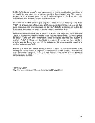 8:32). As "todas as coisas" a que a passagem se refere são bênçãos espirituais e
os privilégios que vêm com o sermos cristãos. Deus deixou seu Filho morrer,
esperou e viu acontecer, para que você pudesse ir para o céu. Para mim, isto
mostra que Deus é sério quanto a nossa salvação.

Isso também me faz lembrar que, algumas vezes, Deus pode ter que me dizer
"não". Há provações e aflições que preferiria não experimentar. Eu peço ao Pai
para afastá-las, mas algumas vezes ele diz "não". Esta foi a resposta ao pedido de
Paulo para a remoção do espinho de sua carne (2 Coríntios 12:9).

Deus não somente disse não a Jesus e a Paulo. Um anjo veio para confortar
Jesus, e Paulo ouviu de certo modo estas palavras confortantes: "A minha graça
te basta". Como um anjo confortador, estas preciosas palavras nos ajudam a
aceitar o "não" de Deus com dignidade e coragem. O que posso fazer senão ir
avante quando Deus, em sua infinita sabedoria, dá uma resposta negativa a
minhas ardentes orações?

Foi isto que Jesus fez. Ele se levantou de sua posição de oração, estendeu suas
mãos para serem atadas e pregadas, e completou a tarefa que seu Pai lhe havia
dado para fazer. Obrigado, Jesus, por nos mostrar como aceitar o "não" de Deus
com dignidade e graça.




-por Gary Ogden
http://www.geocities.com/khennecke/andando22/page6.html




                                                                                54
 
