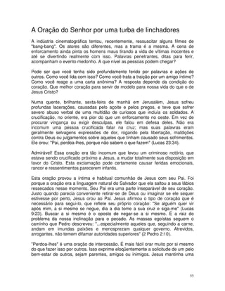 A Oração do Senhor por uma turba de linchadores
A indústria cinematográfica tentou, recentemente, ressuscitar alguns filmes de
"bang-bang". Os atores são diferentes, mas a trama é a mesma. A cena de
enforcamento ainda pinta os homens maus tirando a vida de vítimas inocentes e
até se divertindo realmente com isso. Palavras penetrantes, ditas para ferir,
acompanham o evento medonho. A que nível as pessoas podem chegar?

Pode ser que você tenha sido profundamente ferido por palavras e ações de
outros. Como você lida com isso? Como você trata a traição por um amigo íntimo?
Como você reage a uma carta anônima? A resposta depende da condição do
coração. Que melhor coração para servir de modelo para nossa vida do que o de
Jesus Cristo?

Numa quente, brilhante, sexta-feira de manhã em Jerusalém, Jesus sofreu
profundas lacerações, causadas pelo açoite e pelos pregos, e teve que sofrer
severo abuso verbal de uma multidão de curiosos que incluía os soldados. A
crucificação, no oriente, era pior do que um enforcamento no oeste. Em vez de
procurar vingança ou exigir desculpas, ele falou em defesa deles. Não era
incomum uma pessoa crucificada falar na cruz; mas suas palavras eram
geralmente selvagens expressões de dor, rogando pela libertação, maldições
contra Deus ou julgamentos sobre aqueles que tinham causado seus sofrimentos.
Ele orou: "Pai, perdoa-lhes, porque não sabem o que fazem" (Lucas 23:34).

Admirável! Essa oração era tão incomum que levou um criminoso notório, que
estava sendo crucificado próximo a Jesus, a mudar totalmente sua disposição em
favor do Cristo. Esta exclamação pode certamente causar feridas emocionais,
rancor e ressentimentos parecerem infantis.

Esta oração provou a íntima e habitual comunhão de Jesus com seu Pai. Foi
porque a oração era a linguagem natural do Salvador que ela saltou a seus lábios
ressecados nesse momento. Seu Pai era uma parte inseparável de seu coração.
Justo quando parecia conveniente retirar-se de Deus ou imaginar se ele sequer
estivesse por perto, Jesus orou ao Pai. Jesus afirmou o tipo de coração que é
necessário para segui-lo, que reflete seu próprio coração: "Se alguém quer vir
após mim, a si mesmo se negue, dia a dia tome a sua cruz e siga-me" (Lucas
9:23). Buscar a si mesmo é o oposto de negar-se a si mesmo. É a raiz do
problema da nossa inclinação para o pecado. As massas egoístas seguem o
caminho que Pedro descreveu: "...especialmente aqueles que, seguindo a carne,
andam em imundas paixões e menosprezam qualquer governo. Atrevidos,
arrogantes, não temem difamar autoridades superiores" (2 Pedro 2:10).

"Perdoa-lhes" é uma oração de intercessão. É mais fácil orar muito por si mesmo
do que fazer isso por outros. Isso exprime eloqüentemente a solicitude de um pelo
bem-estar de outros, sejam parentes, amigos ou inimigos. Jesus mantinha uma



                                                                               55
 