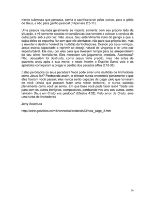 mente submissa que pensava, servia e sacrificava-se pelos outros, para a glória
de Deus, e não para ganho pessoal (Filipenses 2:5-11).

Uma pessoa injuriada geralmente se importa somente com seu próprio lado da
situação, e vê somente aquelas circunstâncias que tendem a colocar a conduta da
outra parte sob a pior luz. Não Jesus. Seu entendimento claro do perigo a que a
culpa deles os expunha fez com que ele atentasse, não para sua própria dor, mas
a reverter o destino horrível da multidão de linchadores. Orando por seus inimigos,
Jesus estava capacitado a reprimir ao desejo natural de vingança e ter uma paz
imperturbável. Ele orou por eles para que tivessem tempo para se arrependerem
de seu crime horripilante. Eles mereciam um julgamento imediato. Aconteceu?
Não. Jerusalém foi destruída, como Jesus tinha predito, mas não antes de
quarenta anos após a sua morte; e neste ínterim o Espírito Santo veio e os
apóstolos começaram a pregar o perdão dos pecados (Atos 2:16-38).

Estão perdoados os seus pecados? Você pode amar uma multidão de linchadores
como Jesus fez? Perdoando assim, o ofensor nunca entenderá plenamente o que
eles fizeram você passar; eles nunca serão capazes de pagar pelo que tomaram
de você (ainda que possam fazer uma nobre tentativa), e nunca saberão
plenamente como você se sentiu. Em que base você pode fazer isso? "Sede uns
para com os outros benignos, compassivos, perdoando-vos uns aos outros, como
também Deus em Cristo vos perdoou" (Efésios 4:32). Pelo amor de Cristo, ame
uma turba de linchadores

Jerry Accettura

http://www.geocities.com/khennecke/andando23/new_page_3.htm




                                                                                 56
 