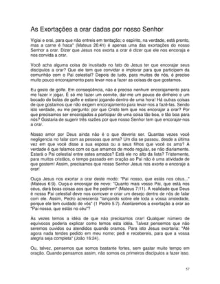 As Exortações a orar dadas por nosso Senhor
Vigiai e orai, para que não entreis em tentação; o espírito, na verdade, está pronto,
mas a carne é fraca" (Mateus 26:41) é apenas uma das exortações do nosso
Senhor a orar. Dizer que Jesus nos exorta a orar é dizer que ele nos encoraja e
nos convida a orar.

Você acha alguma coisa de inusitado no fato de Jesus ter que encorajar seus
discípulos a orar? Que ele tem que convidar e implorar para que participem da
comunhão com o Pai celestial? Depois de tudo, para muitos de nós, é preciso
muito pouco encorajamento para levar-nos a fazer as coisas de que gostamos.

Eu gosto de golfe. Em conseqüência, não é preciso nenhum encorajamento para
me fazer ir jogar. É só me fazer um convite, dar-me um pouco de dinheiro e um
bocado de bolas de golfe e estarei jogando dentro de uma hora! Há outras coisas
de que gostamos que não exigem encorajamento para levar-nos a fazê-las. Sendo
isto verdade, eu me pergunto: por que Cristo tem que nos encorajar a orar? Por
que precisamos ser encorajados a participar de uma coisa tão boa, e tão boa para
nós? Gostaria de sugerir três razões por que nosso Senhor tem que encorajar-nos
a orar.

Nosso amor por Deus ainda não é o que deveria ser. Quantas vezes você
negligencia no falar com as pessoas que ama? Um dia se passou, desde a última
vez em que você disse a sua esposa ou a seus filhos que você os ama? A
verdade é que falamos com os que amamos de modo regular, se não diariamente.
Estará o Pai celestial entre estes amados? Está ele no alto da lista? Tristemente,
para muitos cristãos, o tempo passado em oração ao Pai não é uma atividade de
que gostem! Assim, precisamos que nosso Senhor Jesus nos exorte e encoraje a
orar!

Ouça Jesus nos exortar a orar deste modo: "Pai nosso, que estás nos céus..."
(Mateus 6:9). Ouça-o encorajar de novo: "Quanto mais vosso Pai, que está nos
céus, dará boas coisas aos que lhe pedirem" (Mateus 7:11). A realidade que Deus
é nosso Pai celestial deve nos comover e criar um desejo dentro de nós de falar
com ele. Assim, Pedro acrescenta "lançando sobre ele toda a vossa ansiedade,
porque ele tem cuidado de vós" (1 Pedro 5:7). Aceitaremos a exortação a orar ao
"Pai nosso, que estás no céu"?

Às vezes temos a idéia de que não precisamos orar! Qualquer número de
equívocos poderia explicar como temos esta idéia. Talvez pensemos que não
seremos ouvidos ou atendidos quando oramos. Para isto Jesus exortaria: "Até
agora nada tendes pedido em meu nome; pedi e recebereis, para que a vossa
alegria seja completa" (João 16:24).

Ou, talvez, pensemos que somos bastante fortes, sem gastar muito tempo em
oração. Quando pensamos assim, não somos os primeiros discípulos a fazer isso.


                                                                                   57
 