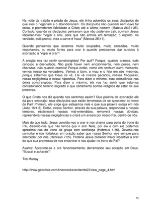 Na noite da traição e prisão de Jesus, ele tinha advertido os seus discípulos de
que eles o negariam e o abandonariam. Os discípulos não queriam nem ouvir tal
coisa, e prometeram fidelidade a Cristo até o último homem (Mateus 26:31-35).
Contudo, quando os discípulos pensavam que não poderiam cair, ouviram Jesus
implorar-lhes: "Vigiai e orai, para que não entreis em tentação; o espírito, na
verdade, está pronto, mas a carne é fraca" (Mateus 26:41).

Quando pensamos que estamos muito ocupados, muito cansados, muito
importantes, ou muito fortes para orar é quando precisamos dar ouvidos à
exortação a "vigiar e orar"!

A oração nos faz sentir constrangidos! Por quê? Porque, quando oramos, tudo
conosco é desnudado. Não pode haver nem encobrimento, nem poses, nem
charadas; não quando oramos! Porque então, como em nenhum outro momento,
vemos nosso eu verdadeiro. Vemos o bom, o mau e o feio em nós mesmos,
porque sabemos que Deus os vê. Ele vê nossos pecados, nossas fraquezas,
nossa negligência e nossa hipocrisia. Para dizer o mínimo, esta consciência nos
deixa constrangidos. Para dizer o máximo, ela nos faz sentir que estamos
contaminando terreno sagrado e que certamente somos indignos de estar na sua
presença.

O que Cristo nos diz quando nos sentimos assim? Que palavra de exortação ele
dá para encorajar seus discípulos que estão temerosos de se aproximar ao trono
do Pai? Primeiro, ele exige que estejamos nele e que sua palavra esteja em nós
(João 15:1-8). Então, nosso Senhor, através de sua palavra, responderá a nossos
temores, esclarecerá nossos mal-entendidos, removerá nossas dúvidas,
repreenderá nossas negligências e criará um anseio por nosso Pai, dentro de nós.

Mais do que tudo, Jesus convida-nos a orar e nos chama para perto do trono do
Pai, dizendo-nos que não temos que ir sós! Nele, por ele e com ele podemos
aproximar-nos do trono da graça com confiança (Hebreus 4:16). Deveria-nos
confortar e nos fortalecer em oração saber que nosso Senhor vive sempre para
interceder por nós (Hebreus 7:25). Poderia Jesus oferecer maior incentivo a orar
do que sua promessa de nos encontrar e nos ajudar no trono do Pai?

Avante! Aproxime-se e ore fervorosamente, derramando seu coração em Deus.
"Buscai e achareis"!

Tim Murray


http://www.geocities.com/khennecke/andando23/new_page_4.htm




                                                                              58
 