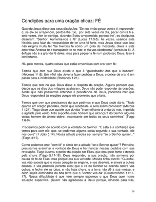 Condições para uma oração eficaz: FÉ
Quando Jesus disse aos seus discípulos: "Se teu irmão pecar contra ti, repreende-
o; se ele se arrepender, perdoa-lhe. Se, por sete vezes no dia, pecar contra ti e,
sete vezes, vier ter contigo, dizendo: Estou arrependido, perdoa-lhe", os discípulos
disseram: "Senhor: Aumenta-nos a fé" (Lucas 17:3-5). Às vezes, usamos esta
história para falar da necessidade de ter uma fé forte, mas Jesus disse que isso
não exigiria muita fé! "Se tiverdes fé como um grão de mostarda, direis a esta
amoreira: Arranca-te e transplante-te no mar; e ela vos obedecerá" (versículo 6). A
ênfase não é a grande fé deles, mas para pequena fé num poderoso Deus. Isso é
confortante.

Há, pelo menos, quatro coisas que estão envolvidas com orar com fé:

Temos que crer que Deus existe e que é "galardoador dos que o buscam"
(Hebreus 11:6). Um infiel não deveria fazer pedidos a Deus, e deixar de orar é um
passo para a infidelidade (Romanos 1:21).

Temos que crer no que Deus disse a respeito da oração. Alguns pensam que,
desde que os dias dos milagres acabaram, Deus não pode responder às orações.
Ainda que não possamos entender a providência de Deus, podemos crer que
Deus responderá às orações porque ele prometeu que o faria.

Temos que crer que precisamos do que pedimos e que Deus pode dá-lo. "Tudo
quanto em oração pedirdes, crede que recebeste, e será assim convosco" (Marcos
11:24). Tiago disse que aquele que duvida "é semelhante à onda do mar, impelida
e agitada pelo vento. Não suponha esse homem que alcançará do Senhor alguma
coisa; homem de ânimo dobre, inconstante em todos os seus caminhos" (Tiago
1:6-8).

Precisamos pedir de acordo com a vontade do Senhor. "E esta é a confiança que
temos para com ele: que, se pedirmos alguma coisa segundo a sua vontade, ele
nos ouve" (1 João 5:14). Nossa atitude precisa ser sempre "se o Senhor quiser..."
(Tiago 4:15).

Como podemos orar "com fé" e ainda ter a atitude "se o Senhor quiser"? Primeiro,
precisamos examinar a vontade de Deus e harmonizar nossos pedidos com sua
revelação. Tiago ilustrou o poder da oração por Elias, que orou pela fome e depois
pela chuva (Tiago 5:17-18). Deus respondeu a sua oração, não somente por
causa da fé de Elias, mas porque era sua vontade. Moisés tinha escrito: "Guardai-
vos não suceda que o vosso coração se engane, e vos desvieis, e sirvais a outros
deuses, e vos prostreis perante eles; que a ira do Senhor se acenda contra vós
outros, e feche ele os céus, e não haja chuva, e a terra não dê a sua messe, e
cedo sejais eliminados da boa terra que o Senhor vos dá" (Deuteronômio 11:16-
17). Nossa dificuldade é que nem sempre sabemos o que Deus quer numa
situação específica. (Quem não agradeceu a Deus porque, olhando para trás,


                                                                                  59
 