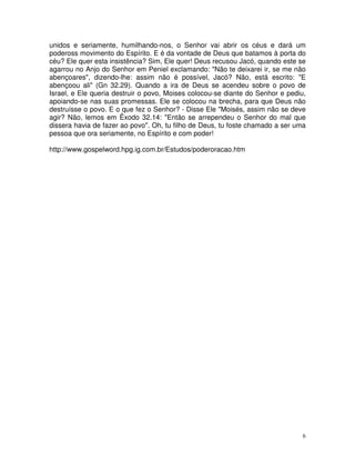 unidos e seriamente, humilhando-nos, o Senhor vai abrir os céus e dará um
podeross movimento do Espírito. E é da vontade de Deus que batamos à porta do
céu? Ele quer esta insistência? Sim, Ele quer! Deus recusou Jacó, quando este se
agarrou no Anjo do Senhor em Peniel exclamando: "Não te deixarei ir, se me não
abençoares", dizendo-lhe: assim não é possível, Jacó? Não, está escrito: "E
abençoou ali" (Gn 32.29). Quando a ira de Deus se acendeu sobre o povo de
Israel, e Ele queria destruir o povo, Moises colocou-se diante do Senhor e pediu,
apoiando-se nas suas promessas. Ele se colocou na brecha, para que Deus não
destruísse o povo. E o que fez o Senhor? - Disse Ele "Moisés, assim não se deve
agir? Não, lemos em Êxodo 32.14: "Então se arrependeu o Senhor do mal que
dissera havia de fazer ao povo". Oh, tu filho de Deus, tu foste chamado a ser uma
pessoa que ora seriamente, no Espírito e com poder!

http://www.gospelword.hpg.ig.com.br/Estudos/poderoracao.htm




                                                                                6
 