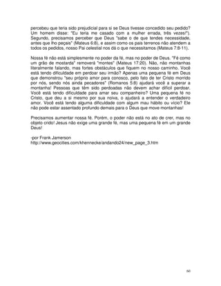 percebeu que teria sido prejudicial para si se Deus tivesse concedido seu pedido?
Um homem disse: "Eu teria me casado com a mulher errada, três vezes!").
Segundo, precisamos perceber que Deus "sabe o de que tendes necessidade,
antes que lho peçais" (Mateus 6:8), e assim como os pais terrenos não atendem a
todos os pedidos, nosso Pai celestial nos dá o que necessitamos (Mateus 7:8-11).

Nossa fé não está simplesmente no poder da fé, mas no poder de Deus. "Fé como
um grão de mostarda" removerá "montes" (Mateus 17:20). Não, não montanhas
literalmente falando, mas fortes obstáculos que fiquem no nosso caminho. Você
está tendo dificuldade em perdoar seu irmão? Apenas uma pequena fé em Deus
que demonstrou "seu próprio amor para conosco, pelo fato de ter Cristo morrido
por nós, sendo nós ainda pecadores" (Romanos 5:8) ajudará você a superar a
montanha! Pessoas que têm sido perdoadas não devem achar difícil perdoar.
Você está tendo dificuldade para amar seu companheiro? Uma pequena fé no
Cristo, que deu a si mesmo por sua noiva, o ajudará a entender o verdadeiro
amor. Você está tendo alguma dificuldade com algum mau hábito ou vício? Ele
não pode estar assentado profundo demais para o Deus que move montanhas!

Precisamos aumentar nossa fé. Porém, o poder não está no ato de crer, mas no
objeto crido! Jesus não exige uma grande fé, mas uma pequena fé em um grande
Deus!

-por Frank Jamerson
http://www.geocities.com/khennecke/andando24/new_page_3.htm




                                                                               60
 