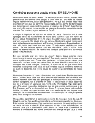 Condições para uma oração eficaz: EM SEU NOME
Oramos em nome de Jesus. Amém." Tal expressão encerra muitas orações. Não
pensaríamos em terminar uma petição a Deus sem ela. Ela brota de nossas
línguas insensivelmente, quase sem pensarmos. Por que esta simples frase é tão
significativa? Será que ela confirma nossa oração, como a senha de identificação
que digitamos num caixa eletrônico quando precisamos de dinheiro? Suponhamos
que um irmão, orando numa reunião, se esqueça de concluir sua petição desta
maneira. Sua oração chegaria ao trono de Deus?

A oração é imprópria se não for em nome de Jesus. Expressar isto é uma
aplicação óbvia do mandamento de Paulo para fazermos tudo em nome do
Senhor Jesus (Colossenses 3:17). O próprio Salvador instruiu seus apóstolos a
orar em seu nome. Um pouco antes de irem ao Getsêmane, Jesus insistiu com
seus apóstolos para que pedissem ao Pai o que necessitassem. Encorajando-os a
orar, ele insistiu que fosse em seu nome. "E tudo quanto pedirdes em meu
nome.... Se me pedirdes alguma coisa em meu nome" (João 14:13-14). Mais
tarde, no mesmo discurso, ele repetiu esta condição para que o Pai os ouvisse
(João 15:16; 16:23,26).

Em que consiste orar em nome de Jesus? Estava Jesus exigindo mero
reconhecimento verbal por seus apóstolos? Soa assim, porque isto é o que um
nome significa para nós. Como mães gestantes, podemos gastar meses para
determinar um bom nome para nosso filho. O nome identifica nosso filho e o
distingue das outras crianças. Entretanto, o nome em si ao qual nosso filho
responde não significa nada, salvo por sua novidade ou para o membro da família
do qual ele descende. Ele revela pouco do caráter ou personalidade de nosso
filho.

O nome de Jesus nos diz como o chamamos, mas nos diz mais. Revela-nos quem
ele é. Quando Jesus disse aos seus apóstolos que orassem em seu nome, ele
estava insistindo com eles pela percepção e aceitação de sua natureza divina,
caráter e propósito. Isto é evidente em João 14. Jesus disse aos seus apóstolos
que ele ia preparar um lugar para eles. Tomé pediu informações. Filipe pediu para
ver o Pai. Jesus respondeu, declarando que ele era o único caminho para ir ao
Pai. O acesso ao Pai era impossível sem Jesus. O nome de Jesus, pelo qual ele
insistia com eles para que orassem, era uma revelação de sua pessoa, uma
descrição de sua verdadeira natureza e ser, uma declaração da salvação que ele
tinha vindo assegurar aos homens.

Os apóstolos aprenderam o significado do nome de Jesus por meio da cruz. O
Calvário ensinou-lhes que Deus reconciliaria os homens consigo através de Jesus.
Esta verdade transformou-os. Eles curavam em seu nome, demonstrando o poder
de Jesus para dar a salvação. Eles pregavam em seu nome, insistindo com os
homens para que o aceitassem como Senhor e Cristo. Eles compeliram os
homens a confessarem seu nome, afirmando sua crença de que Deus o tinha


                                                                               61
 