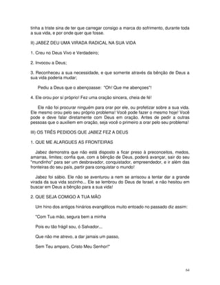 tinha a triste sina de ter que carregar consigo a marca do sofrimento, durante toda
a sua vida, e por onde quer que fosse.

II) JABEZ DEU UMA VIRADA RADICAL NA SUA VIDA

1. Creu no Deus Vivo e Verdadeiro;

2. Invocou a Deus;

3. Reconheceu a sua necessidade, e que somente através da bênção de Deus a
sua vida poderia mudar;

   Pediu a Deus que o abençoasse: "Oh! Que me abençoes"!

4. Ele orou por sí próprio! Fez uma oração sincera, cheia de fé!

    Ele não foi procurar ninguém para orar por ele, ou profetizar sobre a sua vida.
Ele mesmo orou pelo seu próprio problema! Você pode fazer o mesmo hoje! Você
pode e deve falar diretamente com Deus em oração. Antes de pedir a outras
pessoas que o auxiliem em oração, seja você o primeiro a orar pelo seu problema!

III) OS TRÊS PEDIDOS QUE JABEZ FEZ A DEUS

1. QUE ME ALARGUES AS FRONTEIRAS

   Jabez demonstra que não está disposto a ficar preso à preconceitos, medos,
amarras, limites; confia que, com a bênção de Deus, poderá avançar, sair do seu
"mundinho" para ser um desbravador, conquistador, empreendedor, e ir além das
fronteiras do seu país, partir para conquistar o mundo!

   Jabez foi sábio. Ele não se aventurou a nem se arriscou a tentar dar a grande
virada da sua vida sozinho... Ele se lembrou do Deus de Israel, e não hesitou em
buscar em Deus a bênção para a sua vida!

2. QUE SEJA COMIGO A TUA MÃO

  Um hino dos antigos hinários evangélicos muito entoado no passado diz assim:

  "Com Tua mão, segura bem a minha

  Pois eu tão frágil sou, ó Salvador...

  Que não me atrevo, a dar jamais um passo,

  Sem Teu amparo, Cristo Meu Senhor!"




                                                                                 64
 