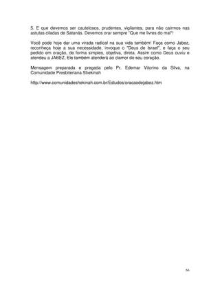 5. E que devemos ser cautelosos, prudentes, vigilantes, para não cairmos nas
astutas ciladas de Satanás. Devemos orar sempre "Que me livres do mal"!

Você pode hoje dar uma virada radical na sua vida também! Faça como Jabez,
reconheça hoje a sua necessidade, invoque o "Deus de Israel", e faça o seu
pedido em oração, de forma simples, objetiva, direta. Assim como Deus ouviu e
atendeu a JABEZ, Ele também atenderá ao clamor do seu coração.

Mensagem preparada e pregada pelo Pr. Edemar Vitorino da Silva, na
Comunidade Presbiteriana Shekinah

http://www.comunidadeshekinah.com.br/Estudos/oracaodejabez.htm




                                                                           66
 