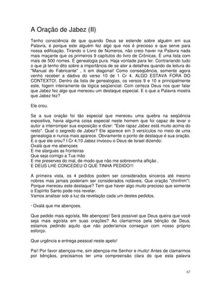 A Oração de Jabez (II)
Tenho consciência de que quando Deus se estende sobre alguém em sua
Palavra, é porque este alguém fez algo que nos é precioso e que serve para
nossa edificação. Tirando o Livro de Números, não creio haver na Palavra nada
mais maçante que os primeiros 9 capítulos do livro de Crônicas. É uma lista com
mais de 500 nomes. É genealogia pura. Haja vontade para ler. Contrariando tudo
o que já tenho dito sobre a importância de se ater a detalhes quando da leitura do
"Manual do Fabricante" , li em diagonal! Como conseqüência, somente agora
venho receber a dádiva do verso 10 de 1 Cr 4. ALGO ESTAVA FORA DO
CONTEXTO!. Dentro da lista de genealogias, os versos 9 e 10 e principalmente
este, fogem inteiramente da lógica seqüencial. Com certeza Deus nos quer falar
que Jabez fez algo que mereceu um destaque especial. E o que a Palavra mostra
que Jabez fez?

Ele orou.

Se a sua oração foi tão especial que mereceu uma quebra na seqüência
expositiva, havia alguma coisa especial neste homem que foi capaz de levar o
autor a interromper sua exposição e dizer: "Este rapaz Jabez está muito acima do
resto". Qual o segredo de Jabez? Ele aparece em 3 versículos no meio de uma
genealogia e nunca mais aparece. Obviamente o ponto de destaque é sua oração.
E o que ele orou? I Cr 4:10 Jabez invocou o Deus de Israel dizendo:
Oxalá que me abençoes
E me alargues as fronteiras
Que seja comigo a Tua mão
E me preserves do mal, de modo que não me sobrevenha aflição .
E DEUS LHE CONCEDEU O QUE TINHA PEDIDO!!!

A primeira vista, os 4 pedidos podem ser considerados sinceros até mesmo
nobres mas jamais poderiam ser considerados notáveis. Que oração "chinfrim"!.
Porque mereceu este destaque? Tem que haver algo muito precioso que somente
o Espírito Santo pode nos revelar.
Vamos analisar sob a luz da revelação cada um destes pedidos.

· Oxalá que me abençoes.

Que pedido mais egoísta. Me abençoes! Será possível que Deus queira que você
seja mais egoísta em suas orações? Ao clamarmos pela bênção de Deus,
estamos pedindo aquilo que não poderíamos conseguir com nosso próprio
esforço.

Que urgência e entrega pessoal neste apelo!

Pai! Por favor abençoa-me, sim abençoa-me Senhor e muito! Antes de clamarmos
por bênçãos, precisamos ter uma compreensão clara do que esta palavra


                                                                                67
 