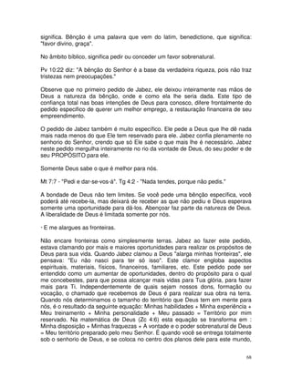 significa. Bênção é uma palavra que vem do latim, benedictione, que significa:
"favor divino, graça".

No âmbito bíblico, significa pedir ou conceder um favor sobrenatural.

Pv 10:22 diz: "A bênção do Senhor é a base da verdadeira riqueza, pois não traz
tristezas nem preocupações."

Observe que no primeiro pedido de Jabez, ele deixou inteiramente nas mãos de
Deus a natureza da bênção, onde e como ela lhe seria dada. Este tipo de
confiança total nas boas intenções de Deus para conosco, difere frontalmente do
pedido especifico de querer um melhor emprego, a restauração financeira de seu
empreendimento.

O pedido de Jabez também é muito específico. Ele pede a Deus que lhe dê nada
mais nada menos do que Ele tem reservado para ele. Jabez confia plenamente no
senhorio do Senhor, crendo que só Ele sabe o que mais lhe é necessário. Jabez
neste pedido mergulha inteiramente no rio da vontade de Deus, do seu poder e de
seu PROPÓSITO para ele.

Somente Deus sabe o que é melhor para nós.

Mt 7:7 - "Pedi e dar-se-vos-á". Tg 4:2 - "Nada tendes, porque não pedis."

A bondade de Deus não tem limites. Se você pede uma bênção específica, você
poderá até recebe-la, mas deixará de receber as que não pediu e Deus esperava
somente uma oportunidade para dá-los. Abençoar faz parte da natureza de Deus.
A liberalidade de Deus é limitada somente por nós.

· E me alargues as fronteiras.

Não encare fronteiras como simplesmente terras. Jabez ao fazer este pedido,
estava clamando por mais e maiores oportunidades para realizar os propósitos de
Deus para sua vida. Quando Jabez clamou a Deus "alarga minhas fronteiras", ele
pensava: "Eu não nasci para ter só isso". Este clamor engloba aspectos
espirituais, materiais, físicos, financeiros, familiares, etc. Este pedido pode ser
entendido como um aumentar de oportunidades, dentro do propósito para o qual
me concebestes, para que possa alcançar mais vidas para Tua glória, para fazer
mais para Ti. Independentemente de quais sejam nossos dons, formação ou
vocação, o chamado que recebemos de Deus é para realizar sua obra na terra.
Quando nós determinamos o tamanho do território que Deus tem em mente para
nós, é o resultado da seguinte equação: Minhas habilidades + Minha experiência +
Meu treinamento + Minha personalidade + Meu passado = Território por mim
reservado. Na matemática de Deus (Zc 4:6) esta equação se transforma em :
Minha disposição + Minhas fraquezas + A vontade e o poder sobrenatural de Deus
= Meu território preparado pelo meu Senhor. É quando você se entrega totalmente
sob o senhorio de Deus, e se coloca no centro dos planos dele para este mundo,


                                                                                 68
 