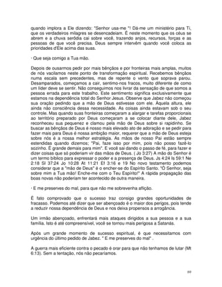 quando implora a Ele dizendo: "Senhor usa-me "! Dá-me um ministério para Ti,
que os verdadeiros milagres se desencadeiam. É neste momento que os céus se
abrem e a chuva serôdia cai sobre você, trazendo anjos, recursos, forças e as
pessoas de que você precisa. Deus sempre intervêm quando você coloca as
prioridades d'Ele acima das suas.

· Que seja comigo a Tua mão.

Depois de ousarmos pedir por mais bênçãos e por fronteiras mais amplas, muitos
de nós vacilamos neste ponto de transformação espiritual. Recebemos bênçãos
numa escala sem precedentes, mas de repente o vento que soprava parou.
Desamparados, começamos a cair, sentimo-nos fracos, muito diferente de como
um líder deve se sentir. Não conseguimos nos livrar da sensação de que somos a
pessoa errada para este trabalho. Este sentimento significa exclusivamente que
estamos na dependência total do Senhor Jesus. Observe que Jabez não começou
sua oração pedindo que a mão de Deus estivesse com ele. Àquela altura, ele
ainda não consciência dessa necessidade. As coisas ainda estavam sob o seu
controle. Mas quando suas fronteiras começaram a alargar e tarefas proporcionais
ao território preparado por Deus começaram a se colocar diante dele, Jabez
reconheceu sua pequenez e clamou pela mão de Deus sobre si rapidinho. Se
buscar as bênçãos de Deus é nosso mais elevado ato de adoração e se pedir para
fazer mais para Deus é nossa ambição maior, requerer que a mão de Deus esteja
sobre nós é a nossa melhor estratégia. As mãos de nosso Pai estão sempre
estendidas quando dizemos; "Pai, faze isso por mim, pois não posso fazê-lo
sozinho. É grande demais para mim". E você sai dando o passo de fé, para fazer e
dizer coisas que só poderiam vir das mãos de Deus. ( Jo 3:27) A mão do Senhor é
um termo bíblico para expressar o poder e a presença de Deus. Js 4:24 Is 59:1 Ne
2:18 Sl 37:24 Jo 10:28 At 11:21 Ef 3:16 e 19 No novo testamento podemos
considerar que a "mão de Deus" é o encher-se do Espírito Santo. "Ò Senhor, seja
sobre mim a Tua mão! Enche-me com o Teu Espírito!" A rápida propagação das
boas novas não poderiam ter acontecido de outra maneira.

· E me preserves do mal, para que não me sobrevenha aflição.

É fato comprovado que o sucesso traz consigo grandes oportunidades de
fracasso. Podemos até dizer que ser abençoado é o maior dos perigos, pois tende
a reduzir nossa dependência de Deus e nos deixa propensos a arrogância.

Um irmão abençoado, enfrentará mais ataques dirigidos a sua pessoa e a sua
família. Isto é até compreensível, você se tornou mais perigosa a Satanás.

Após um grande momento de sucesso espiritual, é que necessitamos com
urgência do último pedido de Jabez. " E me preserves do mal" .

A guerra mais eficiente contra o pecado é orar para que não tenhamos de lutar (Mt
6:13). Sem a tentação, nós não pecaríamos.



                                                                               69
 