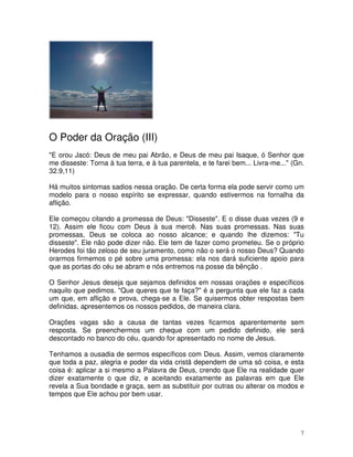 O Poder da Oração (III)
"E orou Jacó: Deus de meu pai Abrão, e Deus de meu pai Isaque, ó Senhor que
me disseste: Torna à tua terra, e à tua parentela, e te farei bem... Livra-me..." (Gn.
32.9,11)

Há muitos sintomas sadios nessa oração. De certa forma ela pode servir como um
modelo para o nosso espírito se expressar, quando estivermos na fornalha da
aflição.

Ele começou citando a promessa de Deus: "Disseste". E o disse duas vezes (9 e
12). Assim ele ficou com Deus à sua mercê. Nas suas promessas. Nas suas
promessas, Deus se coloca ao nosso alcance; e quando lhe dizemos: "Tu
disseste". Ele não pode dizer não. Ele tem de fazer como prometeu. Se o próprio
Herodes foi tão zeloso de seu juramento, como não o será o nosso Deus? Quando
orarmos firmemos o pé sobre uma promessa: ela nos dará suficiente apoio para
que as portas do céu se abram e nós entremos na posse da bênção .

O Senhor Jesus deseja que sejamos definidos em nossas orações e específicos
naquilo que pedimos. "Que queres que te faça?" é a pergunta que ele faz a cada
um que, em aflição e prova, chega-se a Ele. Se quisermos obter respostas bem
definidas, apresentemos os nossos pedidos, de maneira clara.

Orações vagas são a causa de tantas vezes ficarmos aparentemente sem
resposta. Se preenchermos um cheque com um pedido definido, ele será
descontado no banco do céu, quando for apresentado no nome de Jesus.

Tenhamos a ousadia de sermos específicos com Deus. Assim, vemos claramente
que toda a paz, alegria e poder da vida cristã dependem de uma só coisa, e esta
coisa é: aplicar a si mesmo a Palavra de Deus, crendo que Ele na realidade quer
dizer exatamente o que diz, e aceitando exatamente as palavras em que Ele
revela a Sua bondade e graça, sem as substituir por outras ou alterar os modos e
tempos que Ele achou por bem usar.




                                                                                     7
 