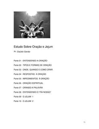 Estudo Sobre Oração e Jejum
Pr. Claúdio Galvão



Parte 01 - ENTENDENDO A ORAÇÃO

Parte 02 - TIPOS E FORMAS DE ORAÇÃO

Parte 03 - ONDE, QUANDO E COMO ORAR

Parte 04 - RESPOSTAS À ORAÇÃO

Parte 05 - IMPEDIMENTOS À ORAÇÃO

Parte 06 - ORAÇÃO ESPIRITUAL

Parte 07 - ORANDO A PALAVRA

Parte 08 - ENTENDENDO O “PAI NOSSO”

Parte 09 - O JEJUM 1

Parte 10 - O JEJUM 2




                                      71
 