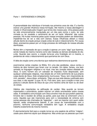 Parte 1 - ENTENDENDO A ORAÇÃO



A personalidade dos indivíduos é formada nos primeiros anos de vida. E a família
exerce uma grande influência nessa formação. Até mesmo a nossa abordagem à
oração é influenciada pela imagem que temos dos nossos pais. Uma pessoa pode
ter sido emocionalmente manipulada por um dos pais contra o outro, ter sido
mimada ou ter recebido o sentimento de ser um tanto “diferente” das outras
pessoas. Há muitas maneiras pelas quais nossas emoções podem ser distorcidas,
impedindo-nos de ver a vida com clareza. Essas influências afetam a nossa
atitude diante da oração porque oração antes de tudo é relacionamento. Por causa
disso, precisamos passar por um longo processo de retificação de nossas atitudes
danificadas.

Muitos têm a impressão de que a oração é apenas um outro “algo” que fazemos,
sendo tratada da mesma maneira como são tratadas as demais atividades do dia-
a-dia. Quando isso ocorre, a oração torna-se uma finalidade em si mesma, e
perdemos de vista o relacionamento que queríamos ter com Deus.

A idéia de oração como uma técnica que realizamos desmorona-se quando

examinamos certas orações na Bíblia. Em uma das parábolas, Jesus contou a
história de dois homens que foram orar no templo. Um deles, fariseu, era bem
versado na linguagem religiosa e no ritual, mas seu coração estava afastado de
Deus. O outro homem era um cobrador de impostos muito desprezado, sem
qualquer sofisticação religiosa, mas dotado de um forte sentimento de sua própria
culpa diante de Deus. Este simplesmente murmurava: “Deus, tem misericórdia de
mim, pecador”. Jesus disse, entretanto: “Digo-vos que este desceu justificado para
sua casa, e não aquele” (Lucas 18.14). Fica claro, pois, que a oração é mais uma
postura e atitude diante de Deus do que uma maneira certa de fazer ou de dizer
as coisas.

Hábitos são importantes na edificação do caráter. Mas quando se tornam
impensados e automáticos, podem exercer um efeito amortecedor sobre nossas
vidas. A verdadeira comunicação com Deus envolve mais do que proferir palavras.
Envolve dar e receber de ambas as partes, para que elas se sintonizem uma à
outra. Aqueles que são insensíveis para com a necessidade de sintonia com
outras pessoas são chamados de “tagarelas” – sem se importar com quem estão
falando, estão simplesmente falando. E por causa da insensibilidade com o
próximo, nenhuma comunicação verdadeira tem lugar. A verdadeira oração
trabalha exatamente da mesma maneira.

É alarmantemente fácil para a oração tornar-se uma espécie de artifício “mágico”,
usado para obtermos aquilo que desejamos. Mas ainda que as pessoas que oram


                                                                                72
 