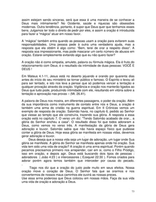 assim estejam sendo sinceras, será que essa é uma maneira de se conhecer a
Deus mais intimamente? No Ocidente, saúde e riquezas são obsessões
modernas. Outra tendência, portanto, é supor que Deus quer que tenhamos esses
bens. Julgamos ter todo o direito de pedir por eles, e assim a oração é introduzida
para fazer a “mágica” atuar em nosso favor.

A “mágica” também entra quando as pessoas usam a oração para evitarem suas
responsabilidades. Uma pessoa pede à outra uma verdadeira ajuda, mas a
resposta que ela obtém é algo como: “Bem, terei de orar a respeito disso”. A
resposta soa impressionante, mas pode mascarar um certo número de abusos em
oração. Estarei simplesmente evitando algo que eu não quero fazer?

A oração não é como simpatia, amuleto, palavra ou fórmula mágica. Ela é fruto do
relacionamento com Deus; é o resultado da intimidade de duas pessoas: VOCÊ E
DEUS !

Em Mateus 4.1-11, Jesus está no deserto jejuando e orando por quarenta dias
antes do início do seu ministério se tornar público e famoso. O Espírito o levou ali
para ser tentado, e isto nos leva a pensar que só podemos vencer a tentação e
qualquer provação através da oração. Vigilância e oração nos manterão ligados ao
Deus que tudo pode, produzindo intimidade com ele, resultando em vitória sobre a
tentação e aprovação nas provas – (Mt. 26.41).

A palavra de Deus nos mostra, em diferentes passagens, o poder da oração. Além
da sua importância como instrumento de contato entre nós e Deus, a oração é
também uma arma do cristão na guerra espiritual. Em II Crônicas vemos um
exemplo de resposta de oração. Salomão havia, no capítulo 6, pedido ao Senhor
que viesse ao templo que ele construíra, trazendo sua glória. A resposta a essa
oração está no capítulo 7. O verso um diz: "Tendo Salomão acabado de orar... a
glória do Senhor encheu a casa". O resultado disso foi que todos adoraram a
Deus, como vemos no verso três. A manifestação da glória de Deus gera
adoração e louvor. Salomão sabia que não havia espaço físico que pudesse
conter a glória de Deus. Hoje essa glória se manifesta em nossas vidas, devemos
gerar adoração e louvor.                     .
      Deus deseja que a nossa vida seja um lugar de adoração, um lugar onde Sua
glória se manifeste. A glória do Senhor se manifesta apenas onde há oração. Sua
vida tem sido uma vida de oração? A oração é uma arma espiritual. Porém quando
pecamos precisamos primeiro nos arrepender, cair em si, como o Filho Pródigo,
isso em oração, e depois agir. Deus está buscando dois tipos de pessoas :
adoradores ( João 4:23 ) e intercessores ( Ezequiel 22:30 ). Fomos criados para
adorar porém agora temos também que interceder por causa do pecado.
.
      Tiago nos diz que a oração do justo pode muito em seus efeitos. Nossa
oração move o coração de Deus. O Senhor fala que se orarmos e nos
convertermos de nossos maus caminhos ele ouvirá as nossas preces.
Use essa arma poderosa que Deus colocou em nossas mãos. Faça da sua vida
uma vida de oração e adoração a Deus.


                                                                                  73
 