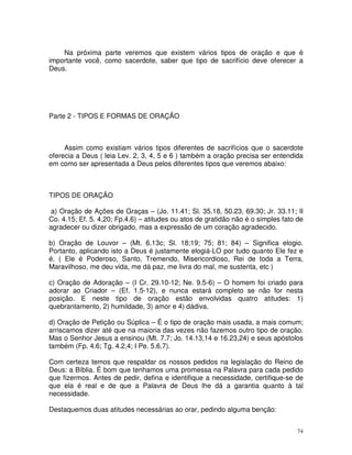 Na próxima parte veremos que existem vários tipos de oração e que é
importante você, como sacerdote, saber que tipo de sacrifício deve oferecer a
Deus.




Parte 2 - TIPOS E FORMAS DE ORAÇÃO



     Assim como existiam vários tipos diferentes de sacrifícios que o sacerdote
oferecia a Deus ( leia Lev. 2, 3, 4, 5 e 6 ) também a oração precisa ser entendida
em como ser apresentada a Deus pelos diferentes tipos que veremos abaixo:



TIPOS DE ORAÇÃO

a) Oração de Ações de Graças – (Jo. 11.41; Sl. 35.18, 50.23, 69.30; Jr. 33.11; II
Co. 4.15; Ef. 5. 4,20; Fp.4.6) – atitudes ou atos de gratidão não é o simples fato de
agradecer ou dizer obrigado, mas a expressão de um coração agradecido.

b) Oração de Louvor – (Mt. 6.13c; Sl. 18;19; 75; 81; 84) – Significa elogio.
Portanto, aplicando isto a Deus é justamente elogiá-LO por tudo quanto Ele fez e
é. ( Ele é Poderoso, Santo, Tremendo, Misericordioso, Rei de toda a Terra,
Maravilhoso, me deu vida, me dá paz, me livra do mal, me sustenta, etc )

c) Oração de Adoração – (I Cr. 29.10-12; Ne. 9.5-6) – O homem foi criado para
adorar ao Criador – (Ef. 1.5-12), e nunca estará completo se não for nesta
posição. E neste tipo de oração estão envolvidas quatro atitudes: 1)
quebrantamento, 2) humildade, 3) amor e 4) dádiva.

d) Oração de Petição ou Súplica – É o tipo de oração mais usada, a mais comum;
arriscamos dizer até que na maioria das vezes não fazemos outro tipo de oração.
Mas o Senhor Jesus a ensinou (Mt. 7.7; Jo. 14.13,14 e 16.23,24) e seus apóstolos
também (Fp. 4.6; Tg. 4.2,4; I Pe. 5.6,7).

Com certeza temos que respaldar os nossos pedidos na legislação do Reino de
Deus: a Bíblia. É bom que tenhamos uma promessa na Palavra para cada pedido
que fizermos. Antes de pedir, defina e identifique a necessidade, certifique-se de
que ela é real e de que a Palavra de Deus lhe dá a garantia quanto à tal
necessidade.

Destaquemos duas atitudes necessárias ao orar, pedindo alguma benção:


                                                                                   74
 