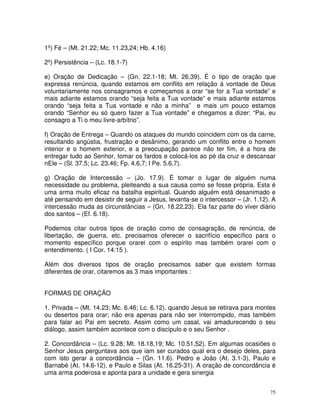 1º) Fé – (Mt. 21.22; Mc. 11.23,24; Hb. 4.16)

2º) Persistência – (Lc. 18.1-7)

e) Oração de Dedicação – (Gn. 22.1-18; Mt. 26.39). É o tipo de oração que
expressa renúncia, quando estamos em conflito em relação à vontade de Deus
voluntariamente nos consagramos e começamos a orar “se for a Tua vontade” e
mais adiante estamos orando “seja feita a Tua vontade” e mais adiante estamos
orando “seja feita a Tua vontade e não a minha” e mais um pouco estamos
orando “Senhor eu só quero fazer a Tua vontade” e chegamos a dizer: “Pai, eu
consagro a Ti o meu livre-arbítrio”.

f) Oração de Entrega – Quando os ataques do mundo coincidem com os da carne,
resultando angústia, frustração e desânimo, gerando um conflito entre o homem
interior e o homem exterior, e a preocupação parece não ter fim, é a hora de
entregar tudo ao Senhor, tomar os fardos e colocá-los ao pé da cruz e descansar
nEle – (Sl. 37.5; Lc. 23.46; Fp. 4.6,7; I Pe. 5.6,7).

g) Oração de Intercessão – (Jo. 17.9). É tomar o lugar de alguém numa
necessidade ou problema, pleiteando a sua causa como se fosse própria. Esta é
uma arma muito eficaz na batalha espiritual. Quando alguém está desanimado e
até pensando em desistir de seguir a Jesus, levanta-se o intercessor – (Jr. 1.12). A
intercessão muda as circunstâncias – (Gn. 18.22,23). Ela faz parte do viver diário
dos santos – (Ef. 6.18).

Podemos citar outros tipos de oração como de consagração, de renúncia, de
libertação, de guerra, etc. precisamos oferecer o sacrifício específico para o
momento específico porque orarei com o espírito mas também orarei com o
entendimento. ( I Cor. 14:15 ).

Além dos diversos tipos de oração precisamos saber que existem formas
diferentes de orar, citaremos as 3 mais importantes :


FORMAS DE ORAÇÃO

1. Privada – (Mt. 14.23; Mc. 6.46; Lc. 6.12). quando Jesus se retirava para montes
ou desertos para orar; não era apenas para não ser interrompido, mas também
para falar ao Pai em secreto. Assim como um casal, vai amadurecendo o seu
diálogo, assim também acontece com o discípulo e o seu Senhor .

2. Concordância – (Lc. 9.28; Mt. 18.18,19; Mc. 10.51,52). Em algumas ocasiões o
Senhor Jesus perguntava aos que iam ser curados qual era o desejo deles, para
com isto gerar a concordância – (Gn. 11.6). Pedro e João (At. 3.1-3), Paulo e
Barnabé (At. 14.6-12), e Paulo e Silas (At. 16.25-31). A oração de concordância é
uma arma poderosa e aponta para a unidade e gera sinergia


                                                                                  75
 