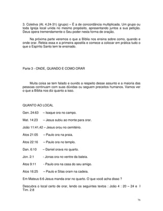 3. Coletiva (At. 4.24-31) (grupo) – É a de concordância multiplicada. Um grupo ou
toda Igreja local unida no mesmo propósito, apresentando juntos a sua petição.
Deus opera tremendamente o Seu poder nesta forma de oração.

     Na próxima parte veremos o que a Bíblia nos ensina sobre como, quando e
onde orar. Releia essa e a primeira apostila e comece a colocar em prática tudo o
que o Espírito Santo tem te ensinado.




Parte 3 - ONDE, QUANDO E COMO ORAR



     Muita coisa se tem falado e ouvido a respeito desse assunto e a maioria das
pessoas continuam com suas dúvidas ou seguem preceitos humanos. Vamos ver
o que a Bíblia nos diz quanto a isso.



QUANTO AO LOCAL

Gen. 24:63   – Isaque ora no campo.

Mat. 14:23    – Jesus subiu ao monte para orar.

João 11:41,42 – Jesus orou no cemitério.

Atos 21:05    – Paulo ora na praia.

Atos 22:16    – Paulo ora no templo.

Dan. 6:10    – Daniel orava no quarto.

Jon. 2:1     - Jonas ora no ventre da baleia.

Atos 9:11     - Paulo ora na casa do seu amigo.

Atos 16:25    – Paulo e Silas oram na cadeia.

Em Mateus 6:6 Jesus manda orar no quarto. O que você acha disso ?

Descubra o local certo de orar, lendo os seguintes textos : João 4 : 20 – 24 e I
Tim. 2:8


                                                                               76
 