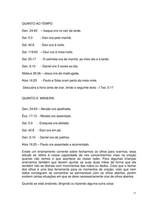 QUANTO AO TEMPO

Gen. 24:63     – Isaque ora no cair da tarde.

Sal. 5:3      - Davi ora pela manhã.

Sal. 42:8     - Davi ora à noite.

Sal. 119:63 – Davi ora à meia-noite.

Sal. 55:17     - O salmista ora de manhã, ao meio dia e à tarde.

Dan. 6:10      - Daniel ora 3 vezes ao dia.

Mateus 26:36 – Jesus ora de madrugada.

Atos 16:25     - Paulo e Silas oram perto da meia noite.

Descubra a hora certa de orar, lendo o seguinte texto : I Tes. 5:17


QUANTO A MANEIRA


Gen. 24:63 – Abraão ora ajoelhado.

Êxo. 17:12 - Moisés ora assentado.

Sal. 5:3     - Ezequias ora deitado.

Sal. 42:8    - Davi ora em pé.

Dan. 6:10 - Daniel ora de joelhos.

Atos 16:25 – Paulo ora assentado e acorrentado.

Existe um ensinamento corrente sobre fecharmos os olhos para orarmos, essa
atitude se refere à nossa capacidade de nos concentrarmos mais na oração
quando não vemos o que acontece ao nosso redor. Para algumas crianças
ensinamos também que devem ajuntar as suas duas mãos de forma que ela
também não se distraia com movimentos das mãos ou dedos. Creio que o fechar
dos olhos é uma boa ferramenta para os momentos de oração, visto que nem
todos conseguem se concentrar se permanecer com os olhos abertos, porém
existem certas situações em que se deve necessariamente orar de olhos abertos

Quando se está andando, dirigindo ou fazendo alguma outra coisa


                                                                           77
 