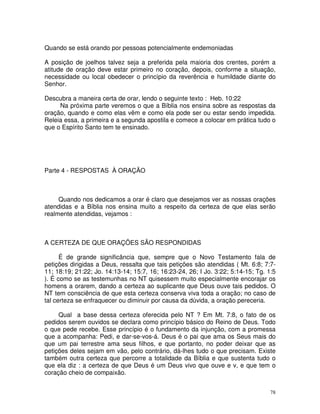 Quando se está orando por pessoas potencialmente endemoniadas

A posição de joelhos talvez seja a preferida pela maioria dos crentes, porém a
atitude de oração deve estar primeiro no coração, depois, conforme a situação,
necessidade ou local obedecer o princípio da reverência e humildade diante do
Senhor.

Descubra a maneira certa de orar, lendo o seguinte texto : Heb. 10:22
     Na próxima parte veremos o que a Bíblia nos ensina sobre as respostas da
oração, quando e como elas vêm e como ela pode ser ou estar sendo impedida.
Releia essa, a primeira e a segunda apostila e comece a colocar em prática tudo o
que o Espírito Santo tem te ensinado.




Parte 4 - RESPOSTAS À ORAÇÃO



     Quando nos dedicamos a orar é claro que desejamos ver as nossas orações
atendidas e a Bíblia nos ensina muito a respeito da certeza de que elas serão
realmente atendidas, vejamos :



A CERTEZA DE QUE ORAÇÕES SÃO RESPONDIDAS

      É de grande significância que, sempre que o Novo Testamento fala de
petições dirigidas a Deus, ressalta que tais petições são atendidas ( Mt. 6:8; 7:7-
11; 18:19; 21:22; Jo. 14:13-14; 15:7, 16; 16:23-24, 26; I Jo. 3:22; 5:14-15; Tg. 1:5
). É como se as testemunhas no NT quisessem muito especialmente encorajar os
homens a orarem, dando a certeza ao suplicante que Deus ouve tais pedidos. O
NT tem consciência de que esta certeza conserva viva toda a oração; no caso de
tal certeza se enfraquecer ou diminuir por causa da dúvida, a oração pereceria.

     Qual a base dessa certeza oferecida pelo NT ? Em Mt. 7:8, o fato de os
pedidos serem ouvidos se declara como princípio básico do Reino de Deus. Todo
o que pede recebe. Esse princípio é o fundamento da injunção, com a promessa
que a acompanha: Pedi, e dar-se-vos-á. Deus é o pai que ama os Seus mais do
que um pai terrestre ama seus filhos, e que portanto, no poder deixar que as
petições deles sejam em vão, pelo contrário, dá-lhes tudo o que precisam. Existe
também outra certeza que percorre a totalidade da Bíblia e que sustenta tudo o
que ela diz : a certeza de que Deus é um Deus vivo que ouve e v, e que tem o
coração cheio de compaixão.


                                                                                  78
 