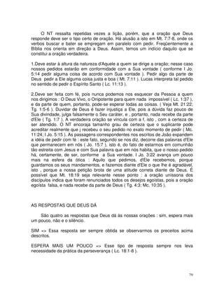 O NT ressalta repetidas vezes a lição, porém, que a oração que Deus
responde deve ser o tipo certo de oração. Há alusão a isto em Mt. 7:7-8, onde os
verbos buscar e bater se empregam em paralelo com pedir. Freqüentemente a
Bíblia nos orienta em direção a Deus. Assim, temos um indício daquilo que se
constitui a oração verdadeira.

1.Deve estar à altura da natureza d'Aquele a quem se dirige a oração; nesse caso
nossos pedidos estarão em conformidade com a Sua vontade ( conforme I Jo.
5:14 pedir alguma coisa de acordo com Sua vontade ). Pedir algo da parte de
Deus pedir a Ele alguma coisa justa e boa ( Mt. 7:11 ). Lucas interpreta tal pedido
no sentido de pedir o Espírito Santo ( Lc. 11:13 ).

2.Deve ser feita com fé, pois nunca podemos nos esquecer da Pessoa a quem
nos dirigimos : O Deus Vivo, o Onipotente para quem nada impossível ( Lc. 1:37 ),
e da parte de quem, portanto, pode-se esperar todas as coisas. ( Veja Mt. 21:22;
Tg. 1:5-6 ). Duvidar de Deus é fazer injustiça a Ele, pois a dúvida faz pouco de
Sua divindade, julga falsamente o Seu caráter, e , portanto, nada recebe da parte
d'Ele ( Tg. 1:7 ). A verdadeira oração se vincula com a f, isto , com a certeza de
ser atendido. O NT encoraja tamanho grau de certeza que o suplicante pode
acreditar realmente que j recebeu o seu pedido no exato momento de pedir ( Mc.
11:24; I Jo. 5:15 ). As passagens correspondentes nos escritos de João expandem
a idéia de pedir com fé : este fato, segundo se nos diz, decorre das palavras d'Ele
que permanecem em nós ( Jo. 15:7 ), isto é, do fato de estarmos em comunhão
tão estreita com Jesus e com Sua palavra que em nós habita, que o nosso pedido
há, certamente, de ser, conforme a Sua vontade. I Jo. 3:22 avança um pouco
mais na esfera da ótica : Aquilo que pedimos, d'Ele recebemos, porque
guardamos os seus mandamentos, e fazemos diante d'Ele o que lhe é agradável,
isto , porque a nossa petição brota de uma atitude correta diante de Deus. É
possível que Mt. 18:19 seja relevante nesse ponto : a oração uníssona dos
discípulos indica que foram renunciados todos os desejos egoístas, pois a oração
egoísta falsa, e nada recebe da parte de Deus ( Tg. 4:3; Mc. 10:35 ).



AS RESPOSTAS QUE DEUS DÁ

    São quatro as respostas que Deus dá às nossas orações : sim, espera mais
um pouco, não e o silêncio.

SIM => Essa resposta ser sempre obtida se observarmos os preceitos acima
descritos.

ESPERA MAIS UM POUCO => Esse tipo de resposta sempre nos leva
necessidade da prática da perseverança ( Lc. 18:1-8 ).




                                                                                 79
 