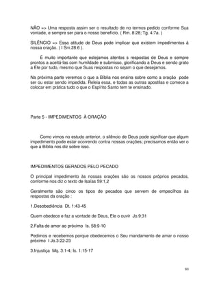 NÃO => Uma resposta assim ser o resultado de no termos pedido conforme Sua
vontade, e sempre ser para o nosso benefício. ( Rm. 8:28; Tg. 4:7a. )

SILÊNCIO => Essa atitude de Deus pode implicar que existem impedimentos à
nossa oração. ( I Sm.28:6 ).

     É muito importante que estejamos atentos s respostas de Deus e sempre
prontos a aceitá-las com humildade e submisso, glorificando a Deus e sendo grato
a Ele por tudo, mesmo que Suas respostas no sejam o que desejamos.

Na próxima parte veremos o que a Bíblia nos ensina sobre como a oração pode
ser ou estar sendo impedida. Releia essa, e todas as outras apostilas e comece a
colocar em prática tudo o que o Espírito Santo tem te ensinado.




Parte 5 - IMPEDIMENTOS À ORAÇÃO



     Como vimos no estudo anterior, o silêncio de Deus pode significar que algum
impedimento pode estar ocorrendo contra nossas orações; precisamos então ver o
que a Bíblia nos diz sobre isso.



IMPEDIMENTOS GERADOS PELO PECADO

O principal impedimento às nossas orações são os nossos próprios pecados,
conforme nos diz o texto de Isaías 59:1,2

Geralmente são cinco os tipos de pecados que servem de empecilhos às
respostas da oração :

1.Desobediência Dt. 1:43-45

Quem obedece e faz a vontade de Deus, Ele o ouvir Jo.9:31

2.Falta de amor ao próximo Is. 58:9-10

Pedimos e recebemos porque obedecemos o Seu mandamento de amar o nosso
próximo I Jo.3:22-23

3.Injustiça Mq. 3:1-4; Is. 1:15-17



                                                                              80
 