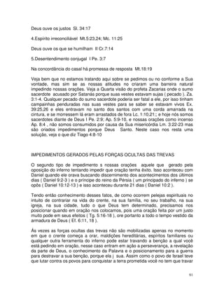 Deus ouve os justos Sl. 34:17

4.Espírito irreconciliável Mt.5:23,24; Mc. 11:25

Deus ouve os que se humilham II Cr.7:14

5.Desentendimento conjugal I Pe. 3:7

Na concordância do casal há promessa de resposta Mt.18:19

Veja bem que no estamos tratando aqui sobre se pedimos ou no conforme a Sua
vontade, mas sim se as nossas atitudes no criaram uma barreira natural
impedindo nossas orações. Veja a Quarta visão do profeta Zacarias onde o sumo
sacerdote acusado por Satanás porque suas vestes estavam sujas ( pecado ). Za.
3:1-4. Qualquer pecado do sumo sacerdote poderia ser fatal a ele, por isso tinham
campainhas penduradas nas suas vestes para se saber se estavam vivos Ex.
39:25,26 e eles entravam no santo dos santos com uma corda amarrada na
cintura, e se morressem lá eram arrastados de fora Lc. 1:10,21;; e hoje nós somos
sacerdotes diante de Deus I Pe. 2:9; Ap. 5:9-10, e nossas orações como incenso
Ap. 8:4 , não somos consumidos por causa da Sua misericórdia Lm. 3:22-23 mas
são criados impedimentos porque Deus Santo. Neste caso nos resta uma
solução, veja o que diz Tiago 4:8-10



IMPEDIMENTOS GERADOS PELAS FORÇAS OCULTAS DAS TREVAS

O segundo tipo de impedimento s nossas orações aquele que gerado pela
oposição do inferno tentando impedir que oração tenha êxito. Isso aconteceu com
Daniel quando ele orava buscando discernimento dos acontecimentos dos últimos
dias ( Daniel 9:2-3 ) e o príncipe do reino da Pérsia ( um principado do inferno ) se
opôs ( Daniel 10:12-13 ) e isso aconteceu durante 21 dias ( Daniel 10:2 ).

Tendo então conhecimento desses fatos, de como ocorrem pelejas espirituais no
intuito de contrariar na vida do crente, na sua família, no seu trabalho, na sua
igreja, na sua cidade, tudo o que Deus tem determinado, precisamos nos
posicionar quando em oração nos colocamos, pois uma oração feita por um justo
muito pode em seus efeitos ( Tg. 5:16-18 ), ore portanto a todo o tempo vestido da
armadura de Deus ( Ef. 6:11, 18 ).

Ás vezes as forças ocultas das trevas não são mobilizadas apenas no momento
em que o crente começa a orar, maldições hereditárias, espíritos familiares ou
qualquer outra ferramenta do inferno pode estar travando a benção a qual você
está pedindo em oração, nesse caso entram em ação a perseverança, a revelação
da parte de Deus, o conhecimento da Palavra e o posicionamento para a guerra
para destravar a sua benção, porque ela j sua. Assim como o povo de Israel teve
que lutar contra os povos para conquistar a terra prometida você no tem que travar


                                                                                   81
 