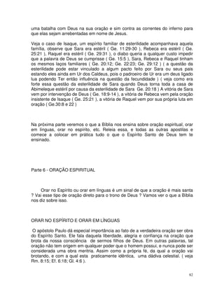 uma batalha com Deus na sua oração e sim contra as correntes do inferno para
que elas sejam arrebentadas em nome de Jesus.

Veja o caso de Isaque, um espírito familiar de esterilidade acompanhava aquela
família, observe que Sara era estéril ( Ge. 11:29-30 ), Rebeca era estéril ( Ge.
25:21 ), Raquel era estéril ( Ge. 29:31 ), o diabo queria a qualquer custo impedir
que a palavra de Deus se cumprisse ( Ge. 15:5 ), Sara, Rebeca e Raquel tinham
os mesmos laços familiares ( Ge. 20:12; Ge. 22:23; Ge. 29:12 ) ( a questão da
esterilidade pode estar vinculado a algum pacto feito por Sara ou seus pais
estando eles ainda em Ur dos Caldeus, pois o padroeiro de Ur era um deus ligado
lua podendo Ter então influência na questão da fecundidade ) ( veja como era
forte essa questão da esterilidade de Sara quando Deus torna toda a casa de
Abimeleque estéril por causa da esterilidade de Sara Ge. 20:18 ) A vitória de Sara
vem por intervenção de Deus ( Ge. 18:9-14 ), a vitória de Rebeca vem pela oração
insistente de Isaque ( Ge. 25:21 ), a vitória de Raquel vem por sua própria luta em
oração ( Ge.30:8 e 22 )



Na próxima parte veremos o que a Bíblia nos ensina sobre oração espiritual, orar
em línguas, orar no espírito, etc. Releia essa, e todas as outras apostilas e
comece a colocar em prática tudo o que o Espírito Santo de Deus tem te
ensinado.




Parte 6 - ORAÇÃO ESPIRITUAL



     Orar no Espírito ou orar em línguas é um sinal de que a oração é mais santa
? Vai esse tipo de oração direto para o trono de Deus ? Vamos ver o que a Bíblia
nos diz sobre isso.



ORAR NO ESPÍRITO E ORAR EM LÍNGUAS

 O apóstolo Paulo dá especial importância ao fato de a verdadeira oração ser obra
do Espírito Santo. Ele fala daquela liberdade, alegria e confiança na oração que
brota da nossa consciência de sermos filhos de Deus. Em outras palavras, tal
oração não tem origem em qualquer poder que o homem possui, e nunca pode ser
considerada uma obra meritria. Assim como a própria fé, da qual a oração vai
brotando, e com a qual esta praticamente idêntica, uma dádiva celestial. ( veja
Rm. 8:15; Ef. 6:18; Gl. 4:6 ).


                                                                                 82
 