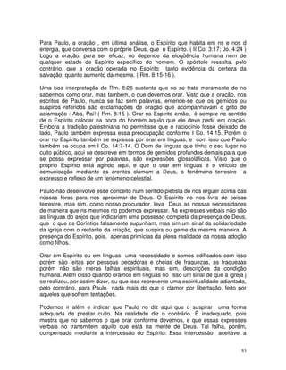 Para Paulo, a oração , em última análise, o Espírito que habita em ns e nos d
energia, que conversa com o próprio Deus, que o Espírito. ( II Co. 3:17; Jo. 4:24 )
Logo a oração, para ser eficaz, no depende da eloqüência humana nem de
qualquer estado de Espírito específico do homem. O apóstolo ressalta, pelo
contrário, que a oração operada no Espírito tanto evidência da certeza da
salvação, quanto aumento da mesma. ( Rm. 8:15-16 ).

Uma boa interpretação de Rm. 8:26 sustenta que no se trata meramente de no
sabermos como orar, mas também, o que devemos orar. Visto que a oração, nos
escritos de Paulo, nunca se faz sem palavras, entende-se que os gemidos ou
suspiros referidos são exclamações de oração que acompanhavam o grito de
aclamação : Aba, Pai! ( Rm. 8:15 ). Orar no Espírito então, é sempre no sentido
de o Espírito colocar na boca do homem aquilo que ele deve pedir em oração.
Embora a tradição palestiniana no permitisse que o raciocínio fosse deixado de
lado, Paulo também expressa essa preocupação conforme I Co. 14:15. Porém o
orar no Espírito também se expressa por orar em línguas, e com isso que Paulo
também se ocupa em I Co. 14:7-14. O Dom de línguas que tinha o seu lugar no
culto público, aqui se descreve em termos de gemidos profundos demais para que
se possa expressar por palavras, são expressões glossolálicas. Visto que o
próprio Espírito está agindo aqui, e que o orar em línguas é o veículo de
comunicação mediante os crentes clamam a Deus, o fenômeno terrestre a
expresso e reflexo de um fenômeno celestial.

Paulo não desenvolve esse conceito num sentido pietista de nos erguer acima das
nossas foras para nos aproximar de Deus. O Espírito no nos livra de coisas
terrestre, mas sim, como nosso procurador, leva Deus as nossas necessidades
de maneira que ns mesmos no podemos expressar. As expresses verbais não são
as línguas do anjos que indicariam uma possesso completa da presença de Deus,
que o que os Coríntios falsamente supunham, mas sim um sinal da solidariedade
da igreja com o restante da criação, que suspira ou geme da mesma maneira. A
presença do Espírito, pois, apenas primícias da plena realidade da nossa adoção
como filhos.

Orar em Espírito ou em línguas uma necessidade e somos edificados com isso
porém são feitas por pessoas pecadoras e cheias de fraquezas, as fraquezas
porém não são meras falhas espirituais, mas sim, descrições da condição
humana. Além disso quando oramos em línguas no isso um sinal de que a igreja j
se realizou, por assim dizer, ou que isso represente uma espiritualidade adiantada,
pelo contrário, para Paulo nada mais do que o clamor por libertação, feito por
aqueles que sofrem tentações.

Podemos ir além e indicar que Paulo no diz aqui que o suspirar uma forma
adequada de prestar culto. Na realidade diz o contrário. É inadequado, pois
mostra que no sabemos o que orar conforme devemos, e que essas expresses
verbais no transmitem aquilo que está na mente de Deus. Tal falha, porém,
compensada mediante a intercessão do Espírito. Essa intercessão aceitável a


                                                                                 83
 