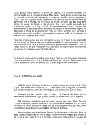 Deus, porque Deus conhece a mente do Espírito, e o Espírito intercede em
conformidade com a vontade de Deus. Mais tarde, Paulo define o culto espiritual
ou racional em termos de apresentar o corpo por sacrifício vivo e agradável a
Deus, ( Rm. 12:1 ), passa então a explicar o que significa isso em termos de no se
conformar com o mundo, da renovação da mente, de fazer uso dos seus dons
dentro do corpo de Cristo, e da vivência diria num mundo dominado por
autoridades pagãs ( conf. Cap. 12 e 13 ). Essas referências indicam como se deve
complementar a adoração que se descreve no capítulo 8 de Romanos. Implica na
dedicação a Deus da personalidade total, de modo racional, que abrange a
totalidade da mente; e prático, alcançando os aspectos práticos da vivência de
todos os dias, na igreja e no mundo.

Podemos então concluir que orar no Espírito ou orar em línguas é uma expressão
de fé e busca de Deus e não um sinal de santidade, é necessário para orarmos
em intimidade com Deus e sermos edificados, porém é uma expressão clara da
nossa fraqueza, de que necessitamos da operação do Espírito para alcançarmos
pleno êxito na nossa busca em direção a Deus.



No próximo estudo veremos sobre como orar a Palavra, e de como isso poderoso
para alcançarmos tudo o que a Palavra de Deus tem para ns. Releia essa e as
outras apostilas e ponha em prática tudo o que o Espírito tem te ensinado.




Parte 7 - ORANDO A PALAVRA



     A Bíblia, que é a Palavra de Deus, é o nosso manual e fonte de oração. Veja
o que Deus declara em Isaías 55:10-11; Deus quer dizer o seguinte : A Palavra
que sai da Minha boca, antes de retornar para Mim, produzirá o que ela disse.

     Coloque em seu espírito este princípio : A Palavra de Deus produz
exatamente o que ela diz. Logo quando oramos, já começamos com a resposta.

     Há princípios espirituais que governam nossa vida com Deus. No que
concerne à oração, convém salientar a importância de se obedecer aos princípios
revelados na Bíblia, para que a nossa vida de oração seja frutífera, por isso, como
uma regra de ouro, baseie suas orações na Palavra de Deus.

     Deus se revela em Sua Palavra. Deus e Sua Palavra se confundem. Atrás de
cada vocábulo registrado em tinta e papel, se esconde uma Pessoa que nos fala e
Se revela a nós. ( João 1:1-3 ). É por essa razão que a Palavra traz o respaldo do


                                                                                 84
 