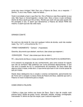 conta dos meus inimigos” Não! Davi ora a Palavra de Deus, ora a resposta : “
Senhor, Tu és o meu Pastor, nada me faltará ...”

Você é convidado a fazer o que Davi fez. Ore a Palavra e veja Deus agindo na sua
vida. Não fique aí choramingando o tempo todo. Abra a boca e ouse confessar
diante de Deus aquilo que Ele já falou. Revele que você crê que tudo quanto Ele
lhe prometeu é seu. É assim que devolvemos a Palavra de DEUS PARA Ele
mesmo. É assim que ela não volta vazia.




ORANDO COM FÉ



Se você ora não tendo fé, mas com qualquer indício de dúvida, você não receber
nada ( Tg. 1:6-7 ), e fé conforme Hb. 11:1 :

·FIRME FUNDAMENTO “ Certeza” ( Hupostasis)

Garantia, documento que atestam, escritura ( das coisas que esperam )

·CONVICÇÃO “Prova” ( das coisas que não se vêem )

FÉ = documento de Deus e nossa convicção ( DEUS FALAR E EU ACREDITAR )

A fé crescerá na proporção do seu conhecimento, pois como exercer fé naquilo
que não se conhece? Não podemos crer numa promessa desconhecida. O que
nos leva à ousadia da fé é o conhecimento da promessa. Se Deus disse que
alguma coisa é nossa, então ela é. O que temos que fazer é crer e tomar posse do
que já é nosso.

Diante disso dediquemo-nos à oração e oremos corretamente, aproximando-nos
do Trono com o coração e a boca cheios da Palavra de Deus, sabendo que sem a
Palavra no haver fundamento para a oração.



COMO ORAR A PALAVRA



1.Defina a área que motiva sua busca de Deus. Qual o tipo de oração você
precisa fazer? Ações de graça, louvor, adoração, petição, entrega, consagração,
intercessão? E dentro do tipo de oração, qual o assunto específico?


                                                                              86
 