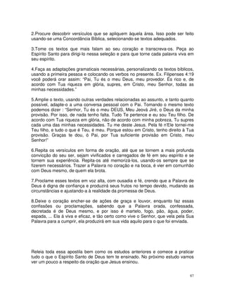2.Procure descobrir versículos que se apliquem àquela área. Isso pode ser feito
usando-se uma Concordância Bíblica, selecionando-se textos adequados.

3.Tome os textos que mais falam ao seu coração e transcreva-os. Peça ao
Espírito Santo para dirigi-lo nessa seleção e para que torne cada palavra viva em
seu espírito.

4.Faça as adaptações gramaticais necessárias, personalizando os textos bíblicos,
usando a primeira pessoa e colocando os verbos no presente. Ex. Filipenses 4:19
você poderá orar assim: “Pai, Tu és o meu Deus, meu provedor. És rico e, de
acordo com Tua riqueza em glória, supres, em Cristo, meu Senhor, todas as
minhas necessidades.”

5.Amplie o texto, usando outras verdades relacionadas ao assunto, e tanto quanto
possível, adapte-o a uma conversa pessoal com o Pai. Tomando o mesmo texto
podemos dizer : “Senhor, Tu és o meu DEUS, Meu Jeová Jiré, o Deus da minha
provisão. Por isso, de nada tenho falta. Tudo Te pertence e eu sou Teu filho. De
acordo com Tua riqueza em glória, não de acordo com minha pobreza, Tu supres
cada uma das minhas necessidades. Tu me deste Jesus. Pela fé n'Ele tornei-me
Teu filho, e tudo o que é Teu, é meu. Porque estou em Cristo, tenho direito à Tua
provisão. Graças te dou, ó Pai, por Tua suficiente provisão em Cristo, meu
Senhor!”

6.Repita os versículos em forma de oração, até que se tornem a mais profunda
convicção do seu ser, sejam vivificados e carregados de fé em seu espírito e se
tornem sua experiência. Repita-os até memorizá-los, usando-os sempre que se
fizerem necessários. Trazer a Palavra no coração e na boca, é vier em comunhão
com Deus mesmo, de quem ela brota.

7.Proclame esses textos em voz alta, com ousadia e fé, crendo que a Palavra de
Deus é digna de confiança e produzirá seus frutos no tempo devido, mudando as
circunstâncias e ajustando-a à realidade da promessa de Deus.

8.Deixe o coração encher-se de ações de graça e louvor, enquanto faz essas
confissões ou proclamações, sabendo que a Palavra orada, confessada,
decretada é de Deus mesmo, e por isso é martelo, fogo, pão, água, poder,
espada, ... Ela á viva e eficaz, e tão certo como vive o Senhor, que vela pela Sua
Palavra para a cumprir, ela produzirá em sua vida aquilo para o que foi enviada.




Releia toda essa apostila bem como os estudos anteriores e comece a praticar
tudo o que o Espírito Santo de Deus tem te ensinado. No próximo estudo vamos
ver um pouco a respeito da oração que Jesus ensinou.


                                                                                87
 