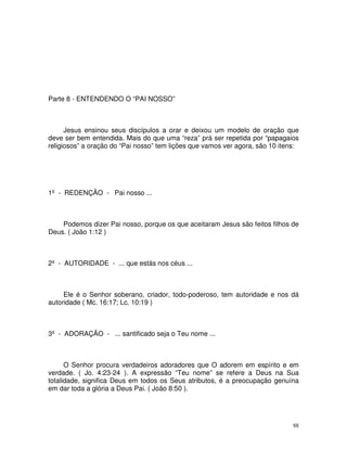 Parte 8 - ENTENDENDO O “PAI NOSSO”



      Jesus ensinou seus discípulos a orar e deixou um modelo de oração que
deve ser bem entendida. Mais do que uma “reza” prá ser repetida por “papagaios
religiosos” a oração do “Pai nosso” tem lições que vamos ver agora, são 10 itens:




1º - REDENÇÃO - Pai nosso ...



    Podemos dizer Pai nosso, porque os que aceitaram Jesus são feitos filhos de
Deus. ( João 1:12 )



2º - AUTORIDADE - ... que estás nos céus ...



     Ele é o Senhor soberano, criador, todo-poderoso, tem autoridade e nos dá
autoridade ( Mc. 16:17; Lc. 10:19 )



3º - ADORAÇÃO - ... santificado seja o Teu nome ...



      O Senhor procura verdadeiros adoradores que O adorem em espírito e em
verdade. ( Jo. 4:23-24 ). A expressão “Teu nome” se refere a Deus na Sua
totalidade, significa Deus em todos os Seus atributos, é a preocupação genuína
em dar toda a glória a Deus Pai. ( João 8:50 ).




                                                                               88
 