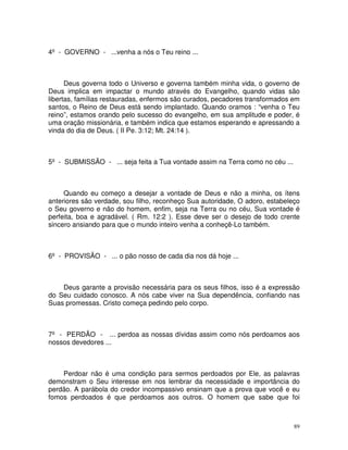 4º - GOVERNO - ...venha a nós o Teu reino ...



      Deus governa todo o Universo e governa também minha vida, o governo de
Deus implica em impactar o mundo através do Evangelho, quando vidas são
libertas, famílias restauradas, enfermos são curados, pecadores transformados em
santos, o Reino de Deus está sendo implantado. Quando oramos : “venha o Teu
reino”, estamos orando pelo sucesso do evangelho, em sua amplitude e poder, é
uma oração missionária, e também indica que estamos esperando e apressando a
vinda do dia de Deus. ( II Pe. 3:12; Mt. 24:14 ).



5º - SUBMISSÃO - ... seja feita a Tua vontade assim na Terra como no céu ...



     Quando eu começo a desejar a vontade de Deus e não a minha, os ítens
anteriores são verdade, sou filho, reconheço Sua autoridade, O adoro, estabeleço
o Seu governo e não do homem, enfim, seja na Terra ou no céu, Sua vontade é
perfeita, boa e agradável. ( Rm. 12:2 ). Esse deve ser o desejo de todo crente
sincero ansiando para que o mundo inteiro venha a conheçê-Lo também.



6º - PROVISÃO - ... o pão nosso de cada dia nos dá hoje ...



    Deus garante a provisão necessária para os seus filhos, isso é a expressão
do Seu cuidado conosco. A nós cabe viver na Sua dependência, confiando nas
Suas promessas. Cristo começa pedindo pelo corpo.



7º - PERDÃO - ... perdoa as nossas dívidas assim como nós perdoamos aos
nossos devedores ...



    Perdoar não é uma condição para sermos perdoados por Ele, as palavras
demonstram o Seu interesse em nos lembrar da necessidade e importância do
perdão. A parábola do credor incompassivo ensinam que a prova que você e eu
fomos perdoados é que perdoamos aos outros. O homem que sabe que foi



                                                                               89
 