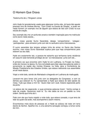 O Homem Que Orava
Testemunho de J. Pengwern Jones


John Hyde foi grandemente usado para abençoar minha vida. Já havia lido aquele
precioso livro de Andrew Murray, `Com Cristo na Escola de Oração´, e pude ver
neste homem um exemplo vivo de alguém que estava de fato com Cristo na sua
escola de oração.

Seu exemplo deu-me um profundo anseio e também inspiração para me matricular
como aluno nesta escola...

Jesus, nosso grande Sumo Sacerdote, deseja `companheiros´, `colegas´,
`participantes´, para entrarem junto com ele no santuário como intercessores.

O sumo sacerdote dos tempos antigos tinha de entrar no Santo dos Santos
sozinho, mas nosso Sumo Sacerdote suplica para que haja companheiros para
estarem ao seu lado.

Hyde era exatamente isto, e parece-me estranho que tenhamos tanta relutância
em assumir este tremendo privilégio de ser `co-intercessores´ junto com ele...

A primeira vez que encontrei John Hyde foi em Ludhiana, no Punjab (na Índia),
onde ele morava na época. Eu fora convidado para falar algumas palavras sobre o
avivamento na região dos montes Khassia, na Índia, para a Conferência da
Missão Presbiteriana dos Estados Unidos, que estava realizando sua assembléia
anual nesta época.

Viajei a noite toda, saindo de Allahabad e chegando em Ludhiana de madrugada.

Levaram-me para tomar chá junto com os delegados do Congresso, e com os
demais que estavam lá. Fui apresentado a Hyde que estava do lado oposto da
mesa. Tudo que disse a mim foi: `Quero falar com você. Estarei esperando perto
da porta.´

Lá estava ele me esperando, e suas primeiras palavras foram: `Venha comigo à
sala de oração. Queremos você lá.´ Eu não sabia se era um pedido ou uma
ordem. Sentia que tinha de ir.

Falei com ele que havia viajado a noite toda, que estava cansado, e que teria de
falar às quatro da tarde, mas acompanhei-o assim mesmo.

Encontramos meia dúzia de pessoas ali, e Hyde se colocou de rosto em terra
diante do Senhor. Ajoelhei-me, e uma estranha sensação começou a tomar conta
de mim.


                                                                                9
 
