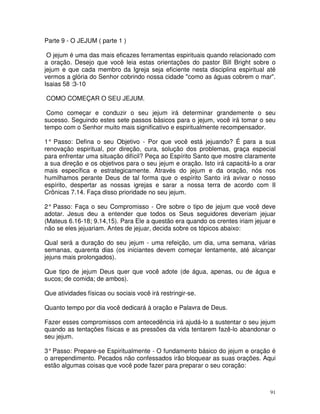 Parte 9 - O JEJUM ( parte 1 )

 O jejum é uma das mais eficazes ferramentas espirituais quando relacionado com
a oração. Desejo que você leia estas orientações do pastor Bill Bright sobre o
jejum e que cada membro da Igreja seja eficiente nesta disciplina espiritual até
vermos a glória do Senhor cobrindo nossa cidade "como as águas cobrem o mar".
Isaias 58 :3-10

COMO COMEÇAR O SEU JEJUM.

 Como começar e conduzir o seu jejum irá determinar grandemente o seu
sucesso. Seguindo estes sete passos básicos para o jejum, você irá tomar o seu
tempo com o Senhor muito mais significativo e espiritualmente recompensador.

1° Passo: Defina o seu Objetivo - Por que você está jejuando? É para a sua
renovação espiritual, por direção, cura, solução dos problemas, graça especial
para enfrentar uma situação difícil? Peça ao Espírito Santo que mostre claramente
a sua direção e os objetivos para o seu jejum e oração. Isto irá capacitá-lo a orar
mais específica e estrategicamente. Através do jejum e da oração, nós nos
humilhamos perante Deus de tal forma que o espírito Santo irá avivar o nosso
espírito, despertar as nossas igrejas e sarar a nossa terra de acordo com II
Crônicas 7.14. Faça disso prioridade no seu jejum.

2° Passo: Faça o seu Compromisso - Ore sobre o tipo de jejum que você deve
adotar. Jesus deu a entender que todos os Seus seguidores deveriam jejuar
(Mateus 6.16-18; 9.14,15). Para Ele a questão era quando os crentes iriam jejuar e
não se eles jejuariam. Antes de jejuar, decida sobre os tópicos abaixo:

Qual será a duração do seu jejum - uma refeição, um dia, uma semana, várias
semanas, quarenta dias (os iniciantes devem começar lentamente, até alcançar
jejuns mais prolongados).

Que tipo de jejum Deus quer que você adote (de água, apenas, ou de água e
sucos; de comida; de ambos).

Que atividades físicas ou sociais você irá restringir-se.

Quanto tempo por dia você dedicará à oração e Palavra de Deus.

Fazer esses compromissos com antecedência irá ajudá-lo a sustentar o seu jejum
quando as tentações físicas e as pressões da vida tentarem fazê-lo abandonar o
seu jejum.

3° Passo: Prepare-se Espiritualmente - O fundamento básico do jejum e oração é
o arrependimento. Pecados não confessados irão bloquear as suas orações. Aqui
estão algumas coisas que você pode fazer para preparar o seu coração:



                                                                                 91
 