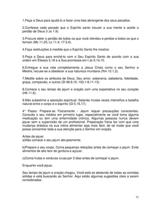 1.Peça a Deus para ajudá-lo a fazer uma lista abrangente dos seus pecados.

2.Confesse cada pecado que o Espírito santo trouxer a sua mente e aceite o
perdão de Deus (I Jo 1.9).

3.Procure obter o perdão de todos os que você ofendeu e perdoe a todos os que o
feriram (Mc 11.25; Lc 11.4; 17:3,4).

4.Faça restituições à medida que o Espírito Santo lhe mostrar.

5.Peça a Deus para enchê-lo com o Seu Espírito Santo de acordo com a sua
ordem em Éfesios 5.18 e a Sua promessa em I Jo 5:14,15.

6.Entregue a sua vida completamente a Jesus Cristo como o seu Senhor e
Mestre; recuse-se a obedecer a sua natureza mundana (Rm 12.1,2).

7.Medite sobre os atributos de Deus, Seu amor, soberania, sabedoria, fidelidade,
graça, compaixão, e outros (Sl 48.9,10; 103.1-8,11-13).

8.Comece o seu tempo de jejum e oração com uma expectativa no seu coração
(Hb 11.6).

9.Não subestime a oposição espiritual. Satanás muitas vezes intensifica a batalha
natural entre o corpo e o espírito (Gl 5.16,17).

4° Passo: Prepare-se Fisicamente - Jejum requer precauções conscientes.
Consulte o seu médico em primeiro lugar, especialmente se você toma alguma
medicação ou tem uma enfermidade crônica. Algumas pessoas nunca devem
jejuar sem a supervisão de um profissional. Preparação física faz com que uma
mudança drástica na sua rotina alimentar seja mais fácil, de tal modo que você
possa concentrar toda a sua atenção para o Senhor em oração.

Antes de jejuar
a)Não comece o seu jejum abruptamente.

b)Prepare o seu corpo. Coma pequenas refeições antes de começar o jejum. Evite
alimentos de alto teor de gordura e açúcar.

c)Coma frutas e verduras cruas por 2 dias antes de começar o jejum.

Enquanto você jejuar.

Seu tempo de jejum e oração chegou. Você está se abstendo de todas as comidas
sólidas e está buscando ao Senhor. Aqui estão algumas sugestões úteis a serem
consideradas:




                                                                               92
 