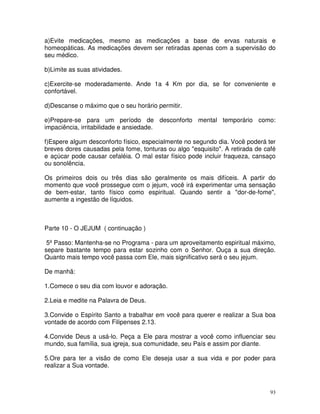 a)Evite medicações, mesmo as medicações a base de ervas naturais e
homeopáticas. As medicações devem ser retiradas apenas com a supervisão do
seu médico.

b)Limite as suas atividades.

c)Exercite-se moderadamente. Ande 1a 4 Km por dia, se for conveniente e
confortável.

d)Descanse o máximo que o seu horário permitir.

e)Prepare-se para um período de desconforto mental temporário como:
impaciência, irritabilidade e ansiedade.

f)Espere algum desconforto físico, especialmente no segundo dia. Você poderá ter
breves dores causadas pela fome, tonturas ou algo "esquisito". A retirada de café
e açúcar pode causar cefaléia. O mal estar físico pode incluir fraqueza, cansaço
ou sonolência.

Os primeiros dois ou três dias são geralmente os mais difíceis. A partir do
momento que você prossegue com o jejum, você irá experimentar uma sensação
de bem-estar, tanto físico como espiritual. Quando sentir a "dor-de-fome",
aumente a ingestão de líquidos.



Parte 10 - O JEJUM ( continuação )

 5º Passo: Mantenha-se no Programa - para um aproveitamento espiritual máximo,
separe bastante tempo para estar sozinho com o Senhor. Ouça a sua direção.
Quanto mais tempo você passa com Ele, mais significativo será o seu jejum.

De manhã:

1.Comece o seu dia com louvor e adoração.

2.Leia e medite na Palavra de Deus.

3.Convide o Espírito Santo a trabalhar em você para querer e realizar a Sua boa
vontade de acordo com Filipenses 2.13.

4.Convide Deus a usá-lo. Peça a Ele para mostrar a você como influenciar seu
mundo, sua família, sua igreja, sua comunidade, seu País e assim por diante.

5.Ore para ter a visão de como Ele deseja usar a sua vida e por poder para
realizar a Sua vontade.



                                                                               93
 