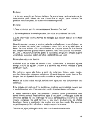 De tarde:

1.Volte para a oração e a Palavra de Deus. Faça uma breve caminhada de oração
intercessória pelos líderes de sua comunidade e Nação, pelas milhares de
pessoas não alcançadas, por suas necessidades especiais.

De noite:

1.Fique um tempo sozinho, sem pressa para "buscar a Sua face".

2.Se outras pessoas estiverem jejuando com você, encontrem-se para orar.

3.Evite a televisão e outras formas de distração que possam desviar o seu foco
espiritual.

Quando possível, comece e termine cada dia ajoelhado com o seu cônjuge ( se
tiver, e também for crente ) para um breve momento de louvor e agradecimento a
Deus. Períodos maiores com o nosso Senhor em oração e estudo da Sua Palavra
são sempre melhores quando estamos sozinhos. Uma rotina diária é vital também.
Dr. Júlio C. Rubial (nutricionista, pastor e especialista em jejum e oração) sugere
uma lista de sucos que podem ser úteis e satisfatórios para você.

Dicas sobre o jejum de líquidos:

Consumir suco de frutas irá diminuir a sua "dor-de-fome" e fornecerá alguma
energia natural do açúcar. O sabor e o estímulo irão motivar fortalecê-lo para
continuar o jejum.

Os melhores sucos são feitos a partir de melancias, limões, uvas, maçãs,
repolhos, beterrabas, cenouras, salsões ou folhas de legumes verdes frescos. Em
tempos frios você poderá desfrutar de um caldo de vegetais quentes.

Misture os sucos ácidos (laranja, tomate) com água para não comprometer seu
estômago.

Evite bebidas com cafeína. Evite também os chicletes ou mentolados, mesmo que
o seu hálito esteja ruim. Eles estimulam a ação digestiva do seu estômago.

6° Passo: Termine o Jejum Gradualmente - Comece a comer gradualmente. Não
coma comidas sólidas imediatamente após o seu jejum. A introdução súbita de
alimentos sólidos no seu estômago irá causar conseqüências negativas ou até
mesmo perigosas. Se você terminar o seu jejum gradualmente, os efeitos
benéficos, físicos e espirituais irão resultar em uma boa saúde. Eis algumas
sugestões para ajudá-lo a finalizar o seu jejum apropriadamente:

Termine um jejum prolongado de líquidos com frutas como melancia.



                                                                                 94
 