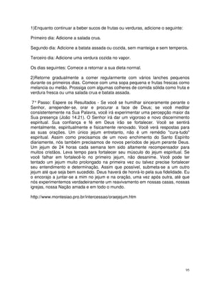 1)Enquanto continuar a beber sucos de frutas ou verduras, adicione o seguinte:

Primeiro dia: Adicione a salada crua.

Segundo dia: Adicione a batata assada ou cozida, sem manteiga e sem temperos.

Terceiro dia: Adicione uma verdura cozida no vapor.

Os dias seguintes: Comece a retornar a sua dieta normal.

2)Retorne gradualmente a comer regularmente com vários lanches pequenos
durante os primeiros dias. Comece com uma sopa pequena e frutas frescas como
melancia ou melão. Prossiga com algumas colheres de comida sólida como fruta e
verdura fresca ou uma salada crua e batata assada.

 7° Passo: Espere os Resultados - Se você se humilhar sinceramente perante o
Senhor, arrepender-se, orar e procurar a face de Deus; se você meditar
consistentemente na Sua Palavra, você irá experimentar uma percepção maior da
Sua presença (João 14.21). O Senhor irá dar um vigoroso e novo discernimento
espiritual. Sua confiança e fé em Deus irão se fortalecer. Você se sentirá
mentalmente, espiritualmente e fisicamente renovado. Você verá respostas para
as suas orações. Um único jejum entretanto, não é um remédio "cura-tudo"
espiritual. Assim como precisamos de um novo enchimento do Santo Espírito
diariamente, nós também precisamos de novos períodos de jejum perante Deus.
Um jejum de 24 horas cada semana tem sido altamente recompensador para
muitos cristãos. Leva tempo para fortalecer seu músculo do jejum espiritual. Se
você falhar em fortalecê-lo no primeiro jejum, não desanime. Você pode ter
tentado um jejum muito prolongado na primeira vez ou talvez precise fortalecer
seu entendimento e determinação. Assim que possível, submeta-se a um outro
jejum até que seja bem sucedido. Deus haverá de honrá-lo pela sua fidelidade. Eu
o encorajo a juntar-se a mim no jejum e na oração, uma vez após outra, até que
nós experimentemos verdadeiramente um reavivamento em nossas casas, nossas
igrejas, nossa Nação amada e em todo o mundo.

http://www.montesiao.pro.br/intercessao/oraejejum.htm




                                                                                 95
 