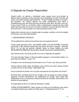 O Segredo da Oração Respondida!

Anatoli Levitin, um escritor e historiador russo, passou anos numa prisão na
Sibéria onde as petições a Deus pareciam ficar congeladas no chão. Contudo, ele
voltou muito bem ajustado espiritualmente. "O maior milagre de todos é a oração",
ele escreveu. "Eu preciso apenas me voltar mentalmente para Deus e
imediatamente sinto uma força que toma conta de minha alma, de todo o meu ser.
O que é isso? Onde eu, um homem velho e insignificante, cansado da vida, pode
obter essa força que me renova e me salva, elevando-me acima da terra? Ela vem
de fora de mim, e não há poder no mundo que possa resistir a ela".

Nessa lição veremos como a oração pode nos ajudar a edificar uma forte relação
com Deus e uma vida cristã vibrante.

1. CONVERSANDO COM DEUS

Como podemos ter certeza de que Deus nos ouve quando oramos?

"Então vocês clamarão a Mim, virão ORAR A MIM, e EU OS OUVIREI. Vocês Me
procurarão e Me acharão quando Me procurarem de todo o coração". Jeremias
29:12, 13. (A não ser quando indicado, todos os textos bíblicos da série
DESCOBERTAS BÍBLICAS são da Nova Versão Internacional da Bíblia [NVI].).

Que certeza Jesus nos dá de que Ele nos ouve e responde as orações?

"Por isso lhes digo: Peçam, e lhes será dado; busquem, e encontrarão; batam, e a
porta lhes será aberta". Lucas 11:9

A oração é uma conversa que envolve falar e ouvir. É isso o que Jesus promete:

"Eis que estou à porta e bato. Se alguém ouvir a minha voz e abrir a porta, entrarei
e cearei com ele, e ele comigo". Apocalipse 3:20

Como é possível se sentar e ter uma boa conversa de hora de jantar com Cristo?

Primeiramente, contando para Ele em oração o que se passa em nosso coração.
Segundo, ouvindo atentamente. Ao meditarmos em oração, Deus pode falar
diretamente a nós. E, ao lermos a Palavra de Deus em devoção, Deus falará a nós
através de suas páginas.

A oração pode se tornar um estilo de vida para o cristão.

"OREM CONTINUAMENTE. Dêem graças em toda as circunstâncias, pois esta é
a vontade de Deus para vocês em Cristo Jesus". I Tessalonicenses 5:17, 18.



                                                                                  96
 