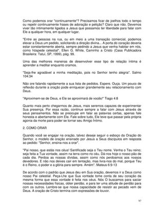 Como podemos orar "continuamente"? Precisamos ficar de joelhos todo o tempo
ou repetir continuamente frases de adoração e petição? Claro que não. Devemos
viver tão intimamente ligados a Jesus que possamos ter liberdade para falar com
Ele a qualquer hora, em qualquer lugar.

"Entre as pessoas na rua, ou em meio a uma transação comercial, podemos
elevar a Deus um pedido, solicitando a direção divina... A porta do coração deveria
estar constantemente aberta, sempre pedindo a Jesus que venha habitar em nós,
como hóspede celestial". Ellen G. White, Caminho a Cristo (Casa Publicadora
Brasileira: Tatuí, SP, 1999), pág. 99.

Uma das melhores maneiras de desenvolver esse tipo de relação íntima é
aprender a meditar enquanto oramos.

"Seja-lhe agradável a minha meditação, pois no Senhor tenho alegria". Salmo
104:34

Não ore falando rapidamente a sua lista de pedidos. Espere. Ouça. Um pouco de
reflexão durante a oração pode enriquecer grandemente seu relacionamento com
Deus.

"Aproximem-se de Deus, e Ele se aproximará de vocês!" Tiago 4:8

Quanto mais perto chegarmos de Jesus, mais seremos capazes de experimentar
Sua presença. Por essa razão, continue sempre a falar com Jesus através de
seus pensamentos. Não se preocupe em falar as palavras certas, apenas fale
honesta e abertamente com Ele. Fale sobre tudo. Ele teve que passar pela própria
agonia da morte para poder se tornar seu Amigo Íntimo.

2. COMO ORAR

Quando você se engajar na oração, talvez deseje seguir o esboço da Oração do
Senhor, o modelo de oração ensinado por Jesus a Seus discípulos em resposta
ao pedido: "Senhor, ensina-nos a orar".

"Pai nosso, que estás nos céus! Santificado seja o Teu nome. Venha o Teu reino;
seja feita a Tua vontade, assim na terra como no céu. Dá-nos hoje o nosso pão de
cada dia. Perdoa as nossas dívidas, assim como nós perdoamos aos nossos
devedores. E não nos deixes cair em tentação, mas livra-nos do mal, porque Teu
é o Reino, o poder e a glória para sempre. Amém". Mateus 6:9-13

De acordo com o padrão que Jesus deu em Sua oração, devemos ir a Deus como
nosso Pai celestial. Peça-Lhe que Sua vontade tome conta de seu coração da
mesma forma que essa vontade é feita nos céus. Nós O buscamos para saciar
nossas necessidades físicas, obter perdão, e para ter uma atitude de perdão para
com os outros. Lembre-se que nossa capacidade de resistir ao pecado vem de
Deus. A oração de Cristo termina com expressões de louvor.


                                                                                 97
 