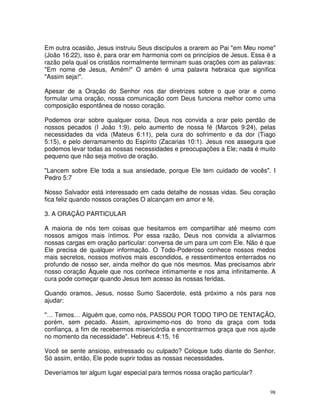 Em outra ocasião, Jesus instruiu Seus discípulos a orarem ao Pai "em Meu nome"
(João 16:22), isso é, para orar em harmonia com os princípios de Jesus. Essa é a
razão pela qual os cristãos normalmente terminam suas orações com as palavras:
"Em nome de Jesus, Amém!" O amém é uma palavra hebraica que significa
"Assim seja!".

Apesar de a Oração do Senhor nos dar diretrizes sobre o que orar e como
formular uma oração, nossa comunicação com Deus funciona melhor como uma
composição espontânea de nosso coração.

Podemos orar sobre qualquer coisa. Deus nos convida a orar pelo perdão de
nossos pecados (I João 1:9), pelo aumento de nossa fé (Marcos 9:24), pelas
necessidades da vida (Mateus 6:11), pela cura do sofrimento e da dor (Tiago
5:15), e pelo derramamento do Espírito (Zacarias 10:1). Jesus nos assegura que
podemos levar todas as nossas necessidades e preocupações a Ele; nada é muito
pequeno que não seja motivo de oração.

"Lancem sobre Ele toda a sua ansiedade, porque Ele tem cuidado de vocês". I
Pedro 5:7

Nosso Salvador está interessado em cada detalhe de nossas vidas. Seu coração
fica feliz quando nossos corações O alcançam em amor e fé.

3. A ORAÇÃO PARTICULAR

A maioria de nós tem coisas que hesitamos em compartilhar até mesmo com
nossos amigos mais íntimos. Por essa razão, Deus nos convida a aliviarmos
nossas cargas em oração particular: conversa de um para um com Ele. Não é que
Ele precisa de qualquer informação. O Todo-Poderoso conhece nossos medos
mais secretos, nossos motivos mais escondidos, e ressentimentos enterrados no
profundo de nosso ser, ainda melhor do que nós mesmos. Mas precisamos abrir
nosso coração Àquele que nos conhece intimamente e nos ama infinitamente. A
cura pode começar quando Jesus tem acesso às nossas feridas.

Quando oramos, Jesus, nosso Sumo Sacerdote, está próximo a nós para nos
ajudar:

"… Temos… Alguém que, como nós, PASSOU POR TODO TIPO DE TENTAÇÃO,
porém, sem pecado. Assim, aproximemo-nos do trono da graça com toda
confiança, a fim de recebermos misericórdia e encontrarmos graça que nos ajude
no momento da necessidade". Hebreus 4:15, 16

Você se sente ansioso, estressado ou culpado? Coloque tudo diante do Senhor.
Só assim, então, Ele pode suprir todas as nossas necessidades.

Deveríamos ter algum lugar especial para termos nossa oração particular?


                                                                              98
 