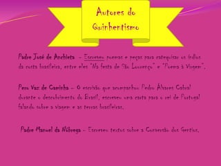 Autores do
Quinhentismo
Padre José de Anchieta - Escreveu poemas e peças para catequisar os índios
da costa brasileira, entre eles “Na festa de São Lourenço” e “Poema à Virgem”.
Pero Vaz de Caminha – O escrivão que acompanhou Pedro Álvares Cabral
durante o descobrimento do Brasil, escreveu uma carta para o rei de Portugal
falando sobre a viagem e as terras brasileiras.
Padre Manuel da Nóbrega - Escreveu textos sobre a Conversão dos Gentios.

 