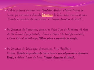  Também podemos destacar Pero Magalhães Gândavo e Gabriel Soares de
Sousa, que escreviam a chamada Literatura de Informação, com obras como
“História da província de Santa Cruz” e “Tratado descritivo do Brasil”.
 Da Literatura de Catequese, destaca-se Padre José de Anchieta: Na festa
de São Lourenço(peça teatral), Poema à Virgem (de tradição medieval)
e Padre Manuel da Nóbrega: Diálogo sobre a conversão do gentio.
 Da Literatura de Informação, desponta-se, Pero Magalhães
Gândavo: História da província de Santa Cruz a que vulgar-mente chamamos

Brasil, e Gabriel Soares de Sousa: Tratado descritivo do Brasil.

 