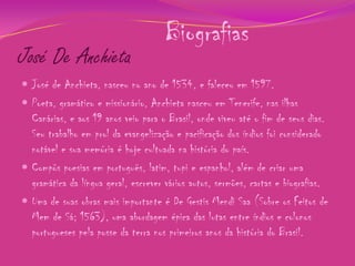 José De Anchieta

Biografias

 José de Anchieta, nasceu no ano de 1534, e faleceu em 1597.
 Poeta, gramático e missionário, Anchieta nasceu em Tenerife, nas ilhas

Canárias, e aos 19 anos veio para o Brasil, onde viveu até o fim de seus dias.
Seu trabalho em prol da evangelização e pacificação dos índios foi considerado
notável e sua memória é hoje cultuada na história do país.
 Compôs poesias em português, latim, tupi e espanhol, além de criar uma
gramática da língua geral, escrever vários autos, sermões, cartas e biografias.
 Uma de suas obras mais importante é De Gestis Mendi Saa (Sobre os Feitos de
Mem de Sá; 1563), uma abordagem épica das lutas entre índios e colonos
portugueses pela posse da terra nos primeiros anos da história do Brasil.

 