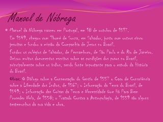 Manoel de Nóbrega
 Manoel da Nóbrega nasceu em Portugal, em 18 de outubro de 1517.

Em 1549, chegou com Thomé de Souza, em Salvador, junto com outros cinco
jesuítas e fundou a missão da Companhia de Jesus no Brasil.
Fundou os colégios de Salvador, de Pernambuco, de São Paulo e do Rio de Janeiro.
Deixou muitos documentos escritos sobre as condições dos povos no Brasil,
principalmente sobre os índios, sendo fonte importante para o estudo da História
do Brasil.
Obras: O Diálogo sobre a Conversação do Gentio de 1557 o Caso de Consciência
sobre a Liberdade dos Índios, de 1567; o Informação da Terra do Brasil, de
1549; o Informação das Coisas da Terra e Necessidade Que Há Para Bem
Proceder Nela, de 1558; o Tratado Contra a Antropofagia, de 1559 são alguns
testemunhos da sua vida e obra.

 