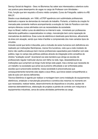 Serviço Social do Negócio - Sesc no Blumenau faz saber aos interessados a abertura outra
vez postura para desempenho de vagas no cargo de Professor com Atividades -
Foto, função que tem requisito a Ensino médio completo; Curso de Fotografia. salário é a R$
904,37.
Desde a sua idealização, em 1956, a ETEP aparência com sublimidade profissionais
destinado a reparar às demandas do mercado de trabalho. Portanto, a história da criação foi
marcada pela constante melhora acompanhando a evolução do Vale do Paraíba e com isto
sempre ofereceu cursos alinhados com as necessidades da sociedade.
Aqui no Brasil, melhor curso de eletrônica na internet é este , ministrado por professores
altamente qualificados e especializados no cotejo, manutenção bem como reparação de
mercadorias de eletrônica. Esse curso de eletrônica é destinado para técnicos, altivamente
da área com atuação, sendo que meta é facilitar a compreensão dos mais variados tipos de
circuitos.
Inclusão social que tanto é discutida, pois a inclusão de seres humanos com deficiência era
realizado por instituições filantrópicas, menos fins lucrativos, visto que a rede modesto de
treino não vasilha arcabouço bem menos profissionais capacitados para trabalhar com este
público, logo no campo das políticas públicas através da integração entre conselhos de
direitos "avaliação social", levantaram-se esta bandeira que obriga as escolas de
professorado regular matricular alunos com falha na rede, logo, desestabilizando as
instituições que cumpriram ao longo muito tempo este papel, mas a tempo que necessita de
um trabalho na sociedade que achar-se-á próximo dificuldade a ser enfrentada pelas
escolas que é preconceito existente, nossa sociedade é preconceituosa que
consequentemente transmite este objeto a seus filhos, que breve estará compartilhando a
sala de aula com alunos deficientes.
Técnico Eletrônico é agente por realizar a montagem bem como instalação de equipamentos
eletrônicos, entabular a manutenção preventiva e corretiva dos mesmos no momento em
que necessária, realizar testes, desenvolvimento de dispositivos e circuitos, ajustes de
sistemas eletroeletrônicos, elaboração de projetos a painéis de controle com máquinas e
equipamentos industriais, cerca de outras atividades pertinentes ao cargo.
 