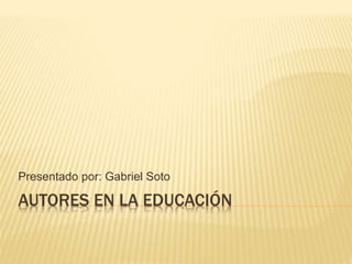 AUTORES EN LA EDUCACIÓN
Presentado por: Gabriel Soto
 