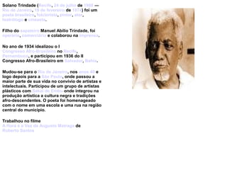 Solano Trindade (Recife, 24 de julho de 1908 —
Rio de Janeiro, 19 de fevereiro de 1974) foi um
poeta brasileiro, folclorista, pintor, ator,
teatrólogo e cineasta.
Filho do sapateiro Manuel Abílio Trindade, foi
operário, comerciário e colaborou na imprensa.
No ano de 1934 idealizou o I
Congresso Afro-Brasileiro no Recife,
Pernambuco, e participou em 1936 do II
Congresso Afro-Brasileiro em Salvador, Bahia.
Mudou-se para o Rio de Janeiro, nos anos 40 e
logo depois para a São Paulo, onde passou a
maior parte de sua vida no convívio de artistas e
intelectuais. Participou de um grupo de artistas
plásticos com Sakai de Embu onde integrou na
produção artística a cultura negra e tradições
afro-descendentes. O poeta foi homenageado
com o nome em uma escola e uma rua na região
central do município.
Trabalhou no filme
A Hora e a Vez de Augusto Matraga de
Roberto Santos
 