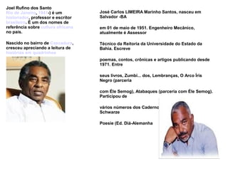 Joel Rufino dos Santo
Rio de Janeiro, 1941-) é um
historiador, professor e escritor
brasileiro. É um dos nomes de
referência sobre cultura africana
no país.
Nascido no bairro de Cascadura,
cresceu apreciando a leitura de
histórias em quadrinhos
José Carlos LIMEIRA Marinho Santos, nasceu em
Salvador -BA
em 01 de maio de 1951. Engenheiro Mecânico,
atualmente é Assessor
Técnico da Reitoria da Universidade do Estado da
Bahia. Escreve
poemas, contos, crônicas e artigos publicando desde
1971. Entre
seus livros, Zumbi... dos, Lembranças, O Arco Íris
Negro (parceria
com Éle Semog), Atabaques (parceria com Éle Semog).
Participou de
vários números dos Cadernos Negros e das Antologias
Schwarze
Poesie (Ed. Diá-Alemanha
 